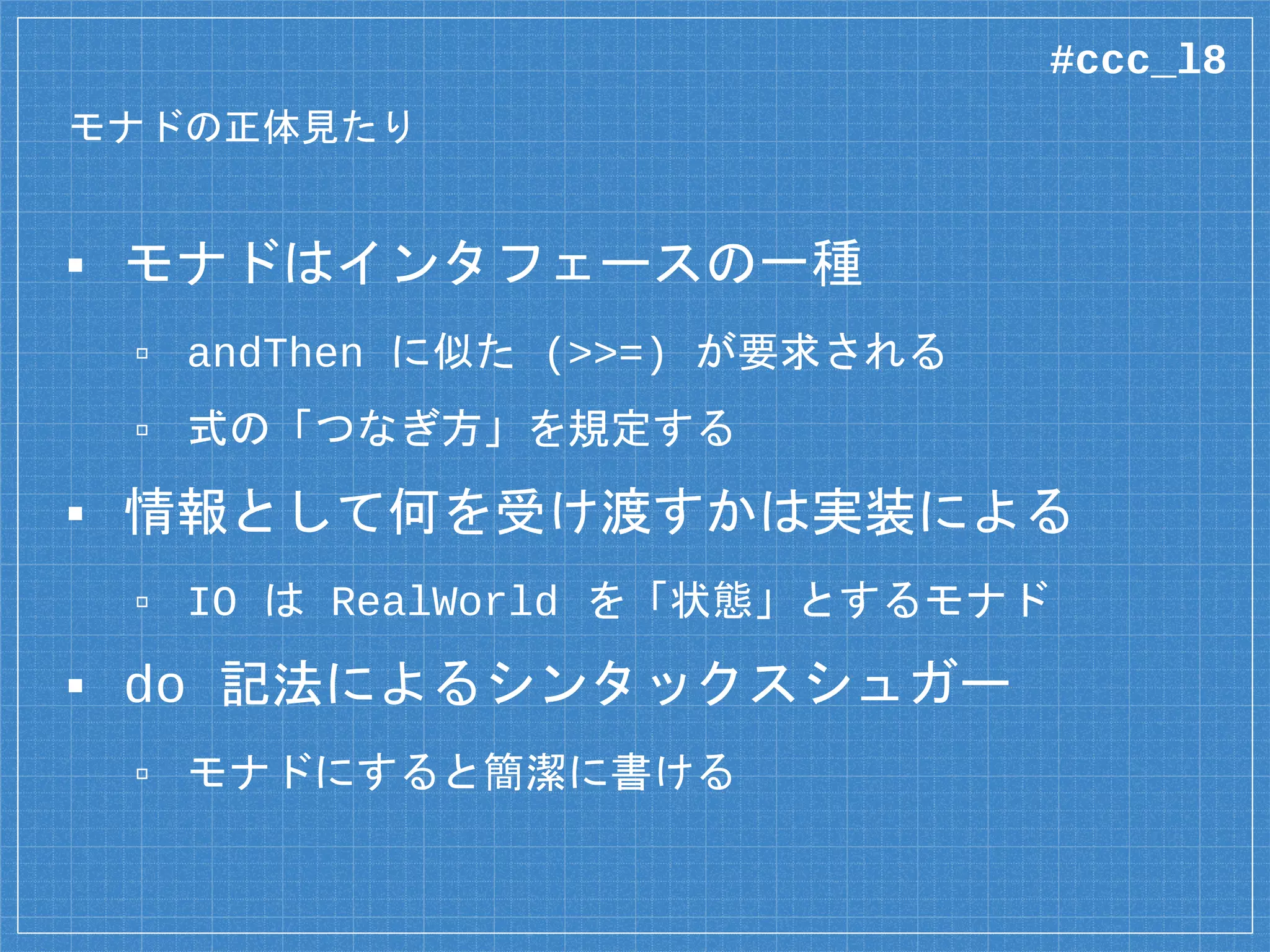 モナドの正体見たり
▪ モナドはインタフェースの一種
▫ andThen に似た (>>=) が要求される
▫ 式の「つなぎ方」を規定する
▪ 情報として何を受け渡すかは実装による
▫ IO は RealWorld を「状態」とするモナド
▪ do 記法によるシンタックスシュガー
▫ モナドにすると簡潔に書ける
#ccc_l8
 