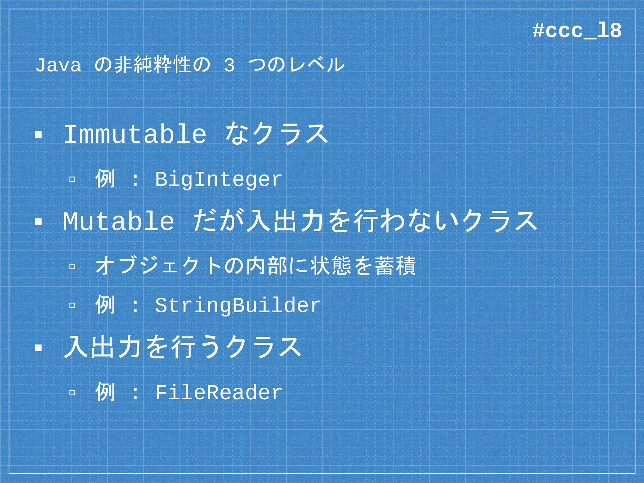 Java の非純粋性の 3 つのレベル
▪ Immutable なクラス
▫ 例 : BigInteger
▪ Mutable だが入出力を行わないクラス
▫ オブジェクトの内部に状態を蓄積
▫ 例 : StringBuilder
▪ 入出力を行うクラス
▫ 例 : FileReader
#ccc_l8
 