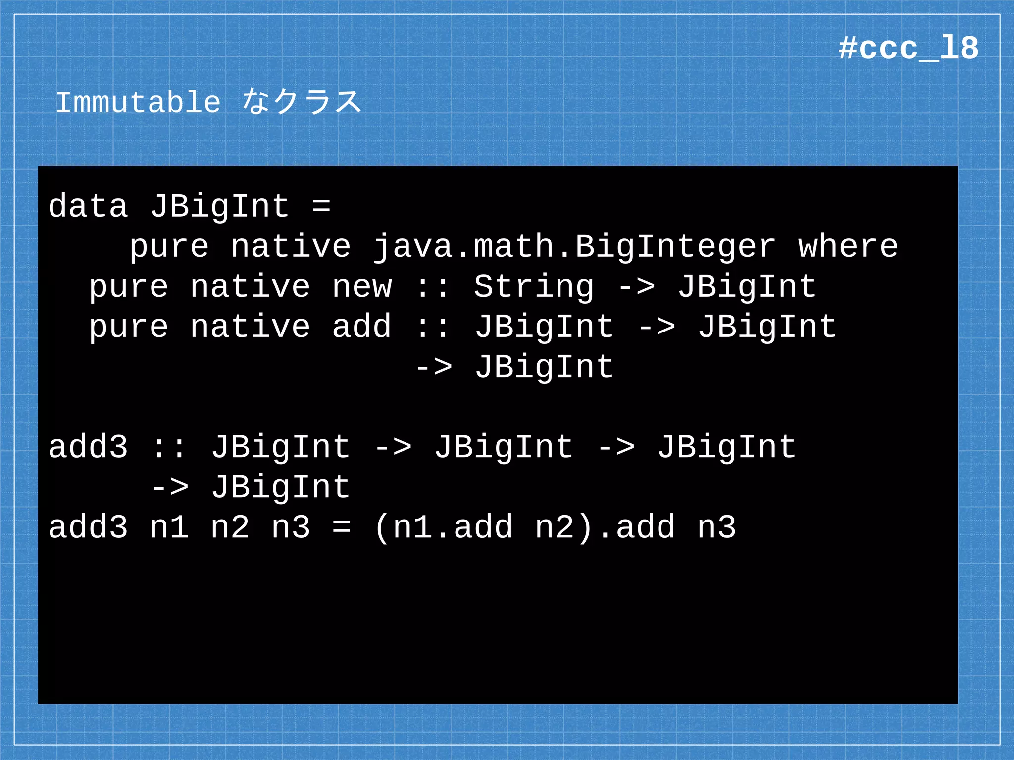 Immutable なクラス
data JBigInt =
pure native java.math.BigInteger where
pure native new :: String -> JBigInt
pure native add :: JBigInt -> JBigInt
-> JBigInt
add3 :: JBigInt -> JBigInt -> JBigInt
-> JBigInt
add3 n1 n2 n3 = (n1.add n2).add n3
#ccc_l8
 