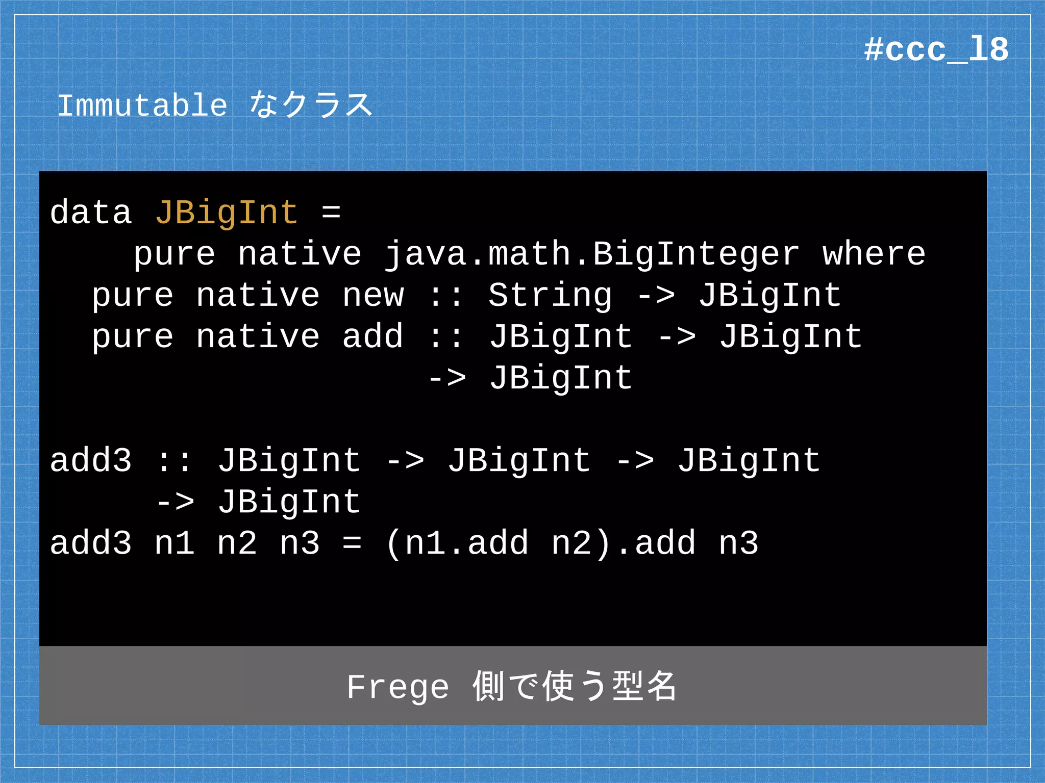 Immutable なクラス
data JBigInt =
pure native java.math.BigInteger where
pure native new :: String -> JBigInt
pure native add :: JBigInt -> JBigInt
-> JBigInt
add3 :: JBigInt -> JBigInt -> JBigInt
-> JBigInt
add3 n1 n2 n3 = (n1.add n2).add n3
Frege 側で使う型名
#ccc_l8
 