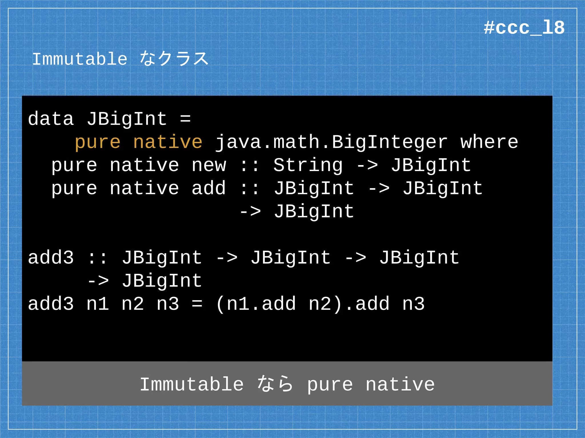 Immutable なクラス
data JBigInt =
pure native java.math.BigInteger where
pure native new :: String -> JBigInt
pure native add :: JBigInt -> JBigInt
-> JBigInt
add3 :: JBigInt -> JBigInt -> JBigInt
-> JBigInt
add3 n1 n2 n3 = (n1.add n2).add n3
Immutable なら pure native
#ccc_l8
 