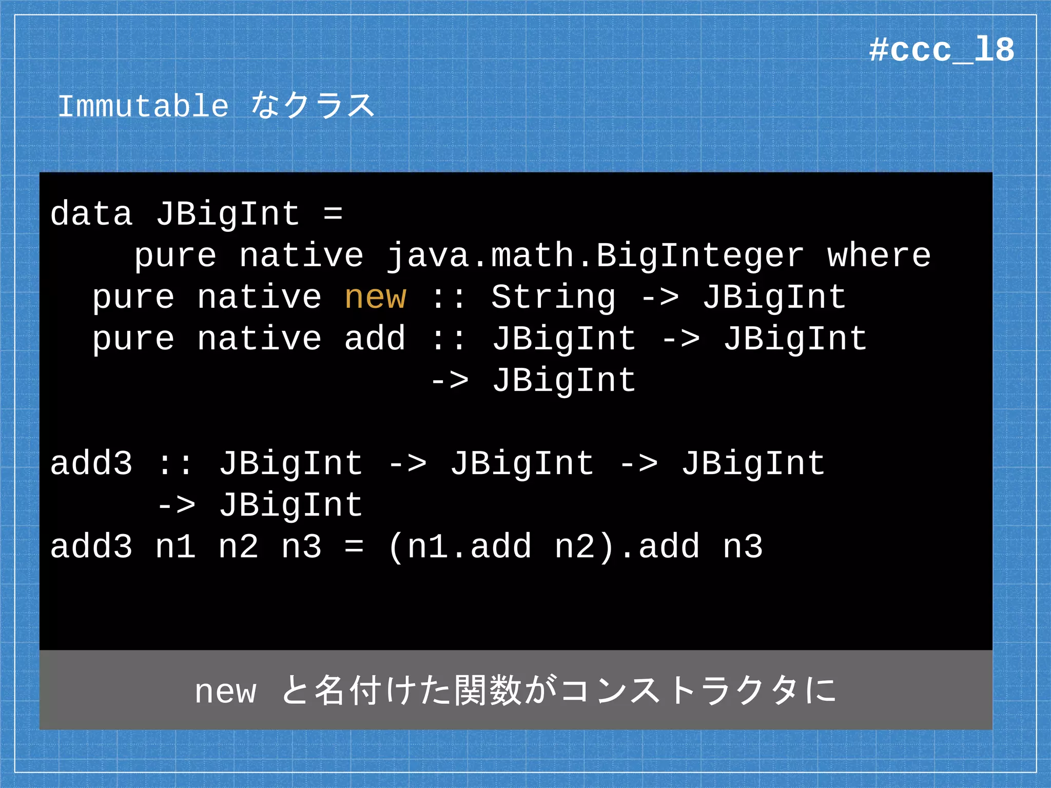 Immutable なクラス
data JBigInt =
pure native java.math.BigInteger where
pure native new :: String -> JBigInt
pure native add :: JBigInt -> JBigInt
-> JBigInt
add3 :: JBigInt -> JBigInt -> JBigInt
-> JBigInt
add3 n1 n2 n3 = (n1.add n2).add n3
new と名付けた関数がコンストラクタに
#ccc_l8
 