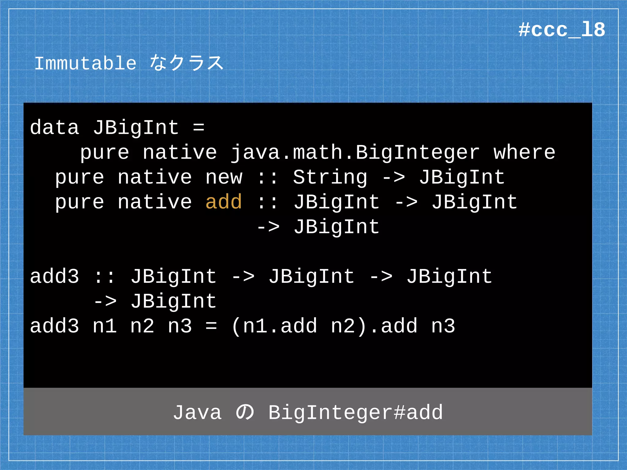 Immutable なクラス
data JBigInt =
pure native java.math.BigInteger where
pure native new :: String -> JBigInt
pure native add :: JBigInt -> JBigInt
-> JBigInt
add3 :: JBigInt -> JBigInt -> JBigInt
-> JBigInt
add3 n1 n2 n3 = (n1.add n2).add n3
Java の BigInteger#add
#ccc_l8
 