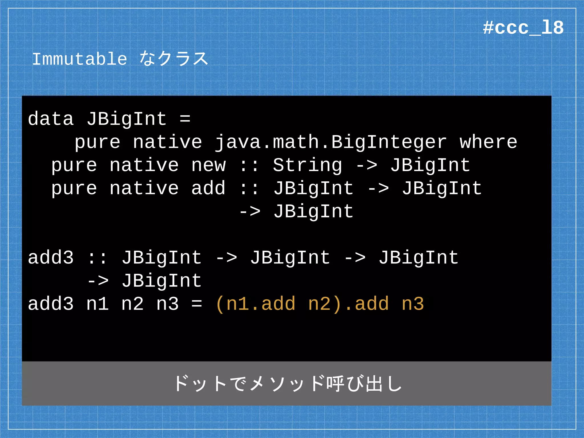 Immutable なクラス
data JBigInt =
pure native java.math.BigInteger where
pure native new :: String -> JBigInt
pure native add :: JBigInt -> JBigInt
-> JBigInt
add3 :: JBigInt -> JBigInt -> JBigInt
-> JBigInt
add3 n1 n2 n3 = (n1.add n2).add n3
ドットでメソッド呼び出し
#ccc_l8
 