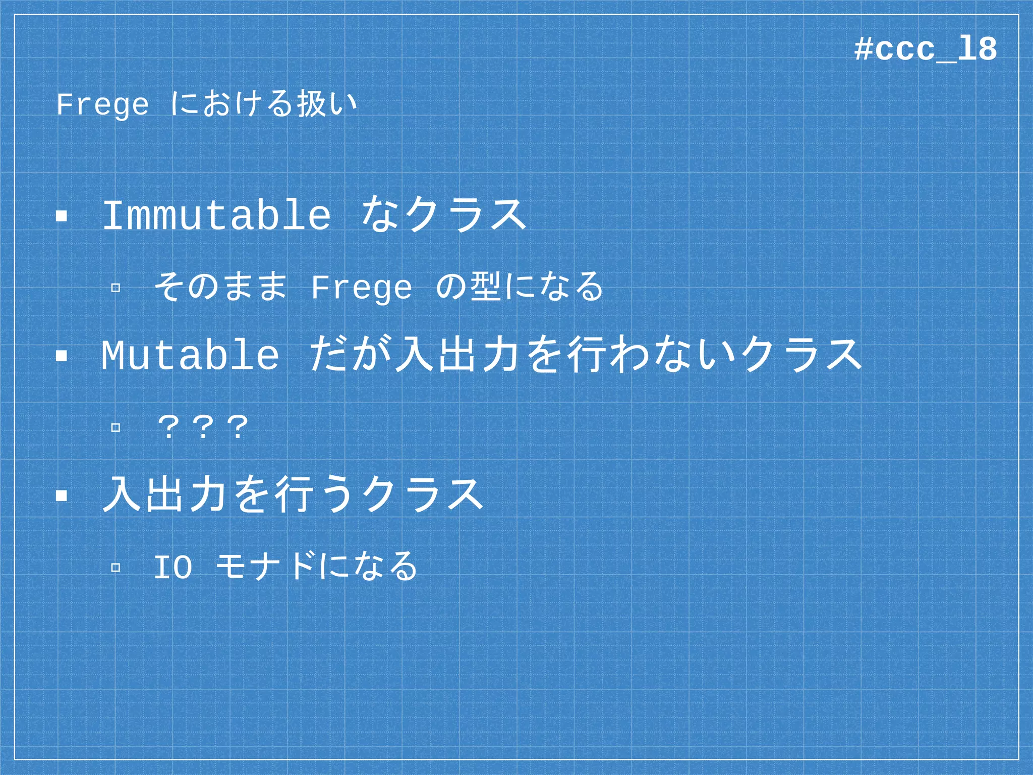 Frege における扱い
▪ Immutable なクラス
▫ そのまま Frege の型になる
▪ Mutable だが入出力を行わないクラス
▫ ？？？
▪ 入出力を行うクラス
▫ IO モナドになる
#ccc_l8
 