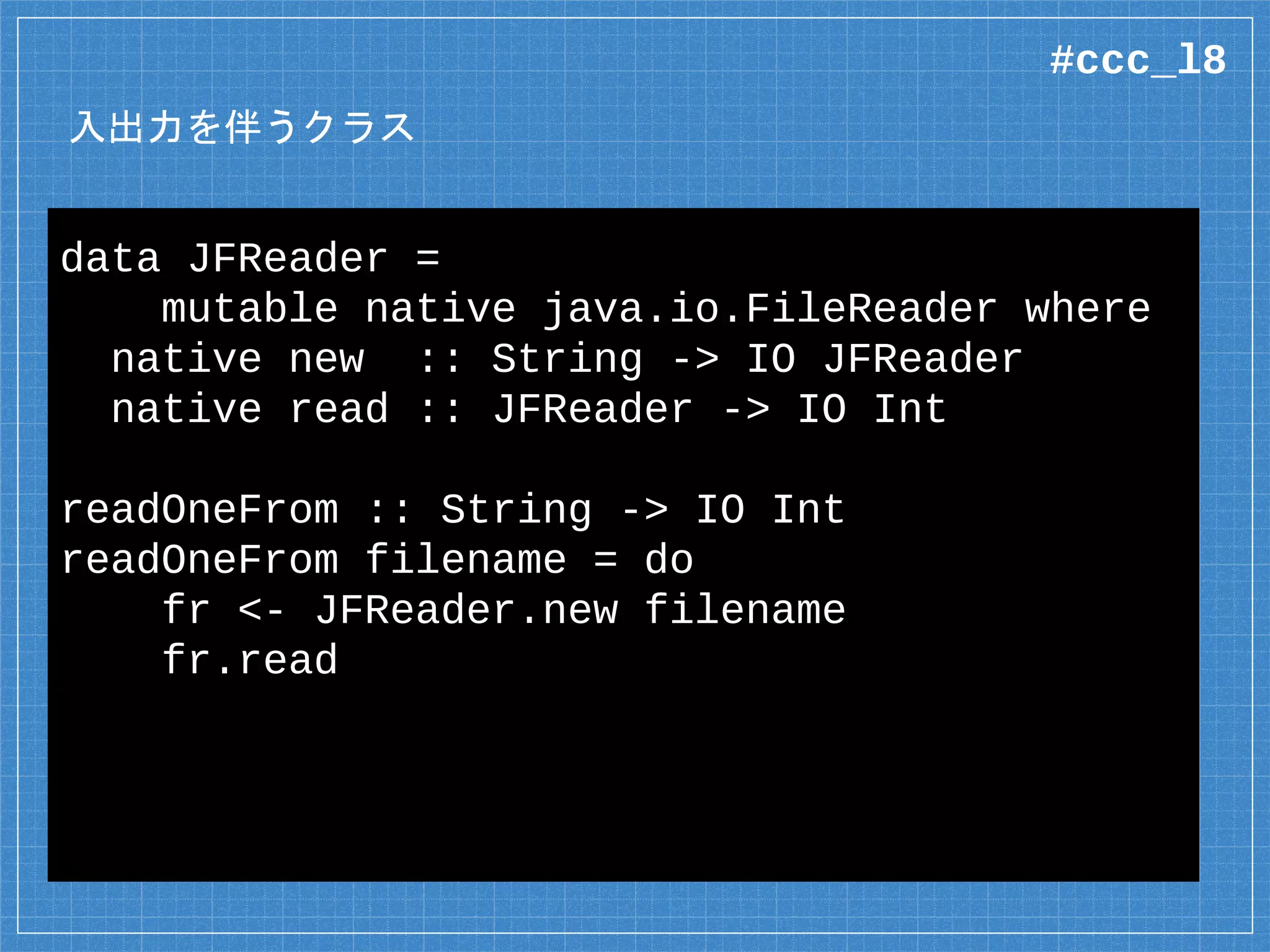 入出力を伴うクラス
data JFReader =
mutable native java.io.FileReader where
native new :: String -> IO JFReader
native read :: JFReader -> IO Int
readOneFrom :: String -> IO Int
readOneFrom filename = do
fr <- JFReader.new filename
fr.read
#ccc_l8
 