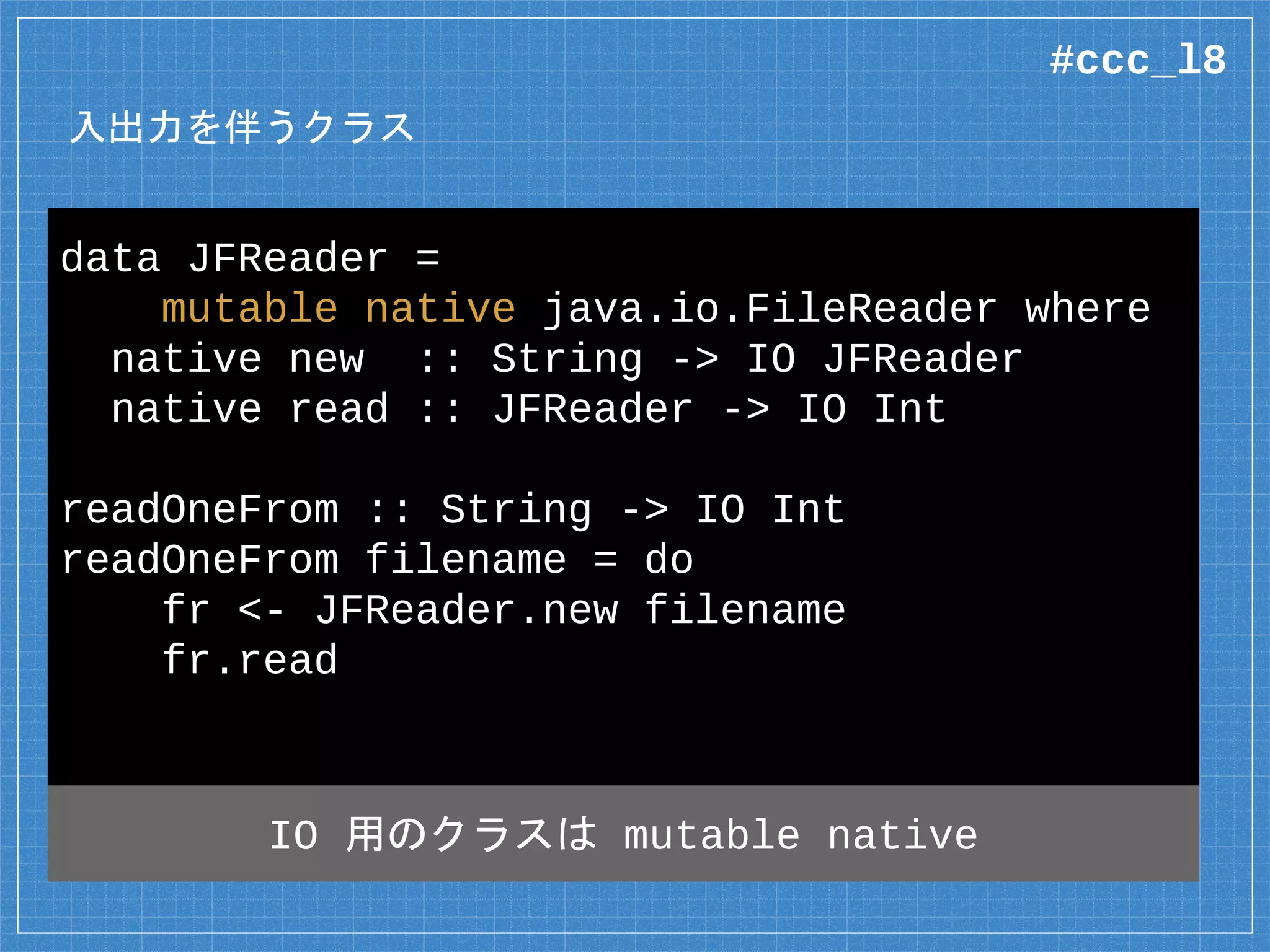 入出力を伴うクラス
data JFReader =
mutable native java.io.FileReader where
native new :: String -> IO JFReader
native read :: JFReader -> IO Int
readOneFrom :: String -> IO Int
readOneFrom filename = do
fr <- JFReader.new filename
fr.read
IO 用のクラスは mutable native
#ccc_l8
 