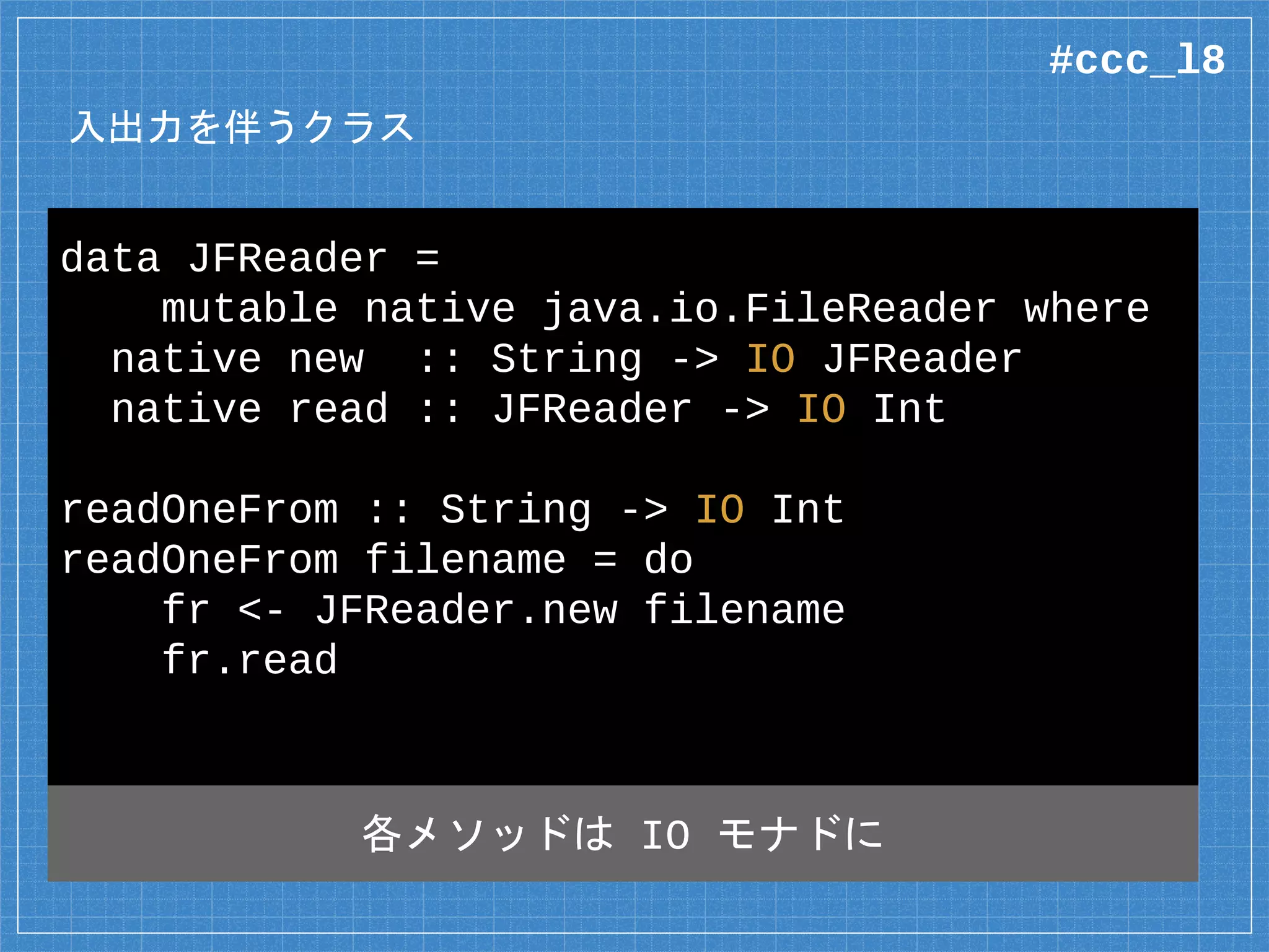 入出力を伴うクラス
data JFReader =
mutable native java.io.FileReader where
native new :: String -> IO JFReader
native read :: JFReader -> IO Int
readOneFrom :: String -> IO Int
readOneFrom filename = do
fr <- JFReader.new filename
fr.read
各メソッドは IO モナドに
#ccc_l8
 