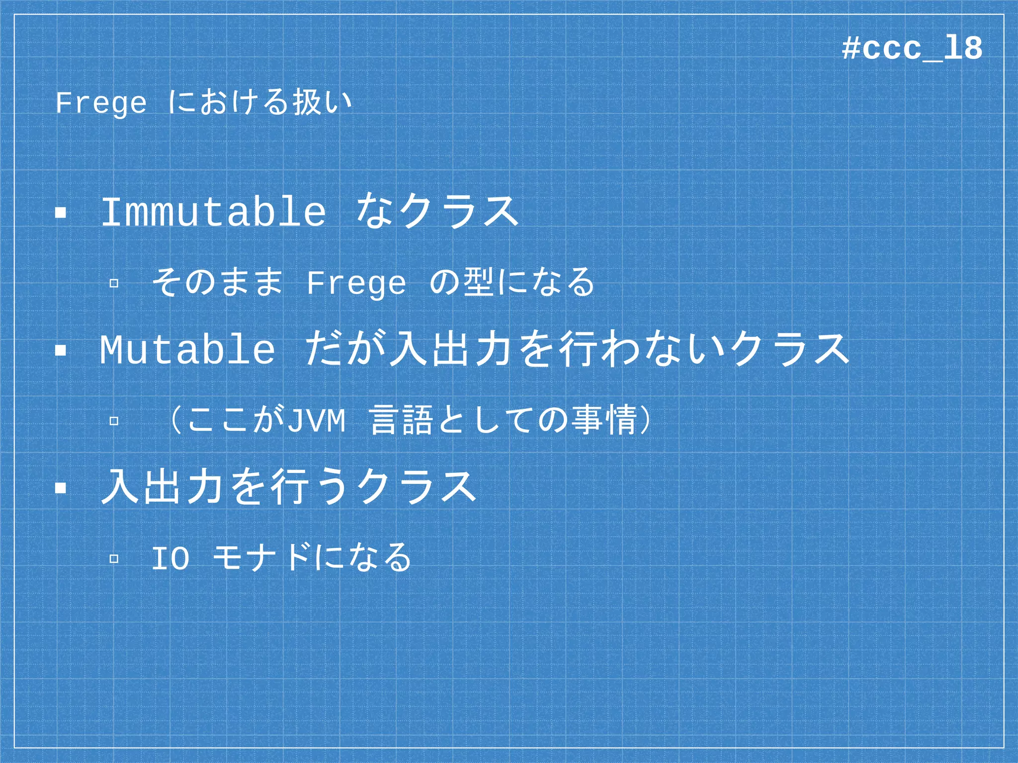 Frege における扱い
▪ Immutable なクラス
▫ そのまま Frege の型になる
▪ Mutable だが入出力を行わないクラス
▫ （ここがJVM 言語としての事情）
▪ 入出力を行うクラス
▫ IO モナドになる
#ccc_l8
 