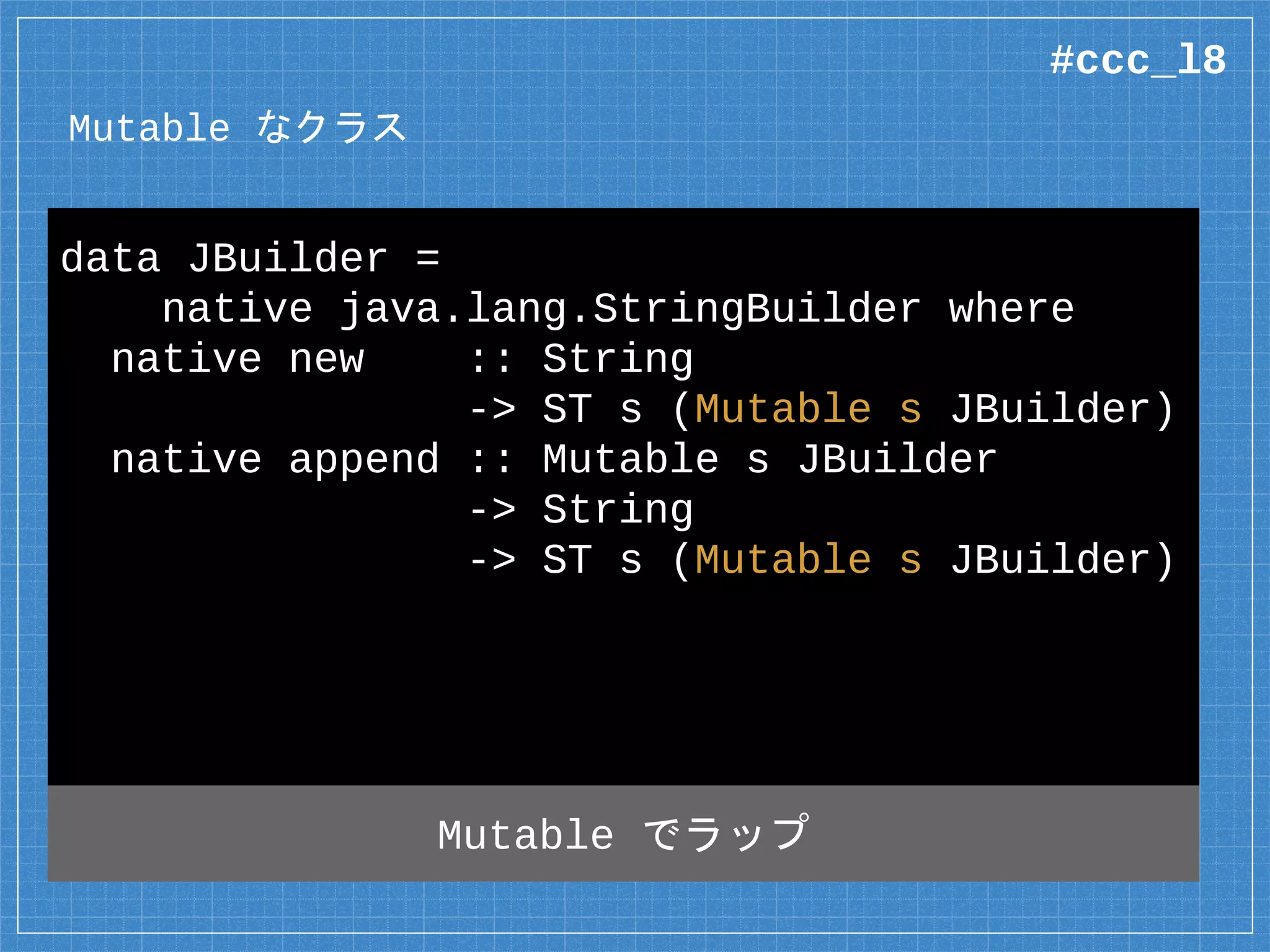 Mutable なクラス
data JBuilder =
native java.lang.StringBuilder where
native new :: String
-> ST s (Mutable s JBuilder)
native append :: Mutable s JBuilder
-> String
-> ST s (Mutable s JBuilder)
#ccc_l8
 