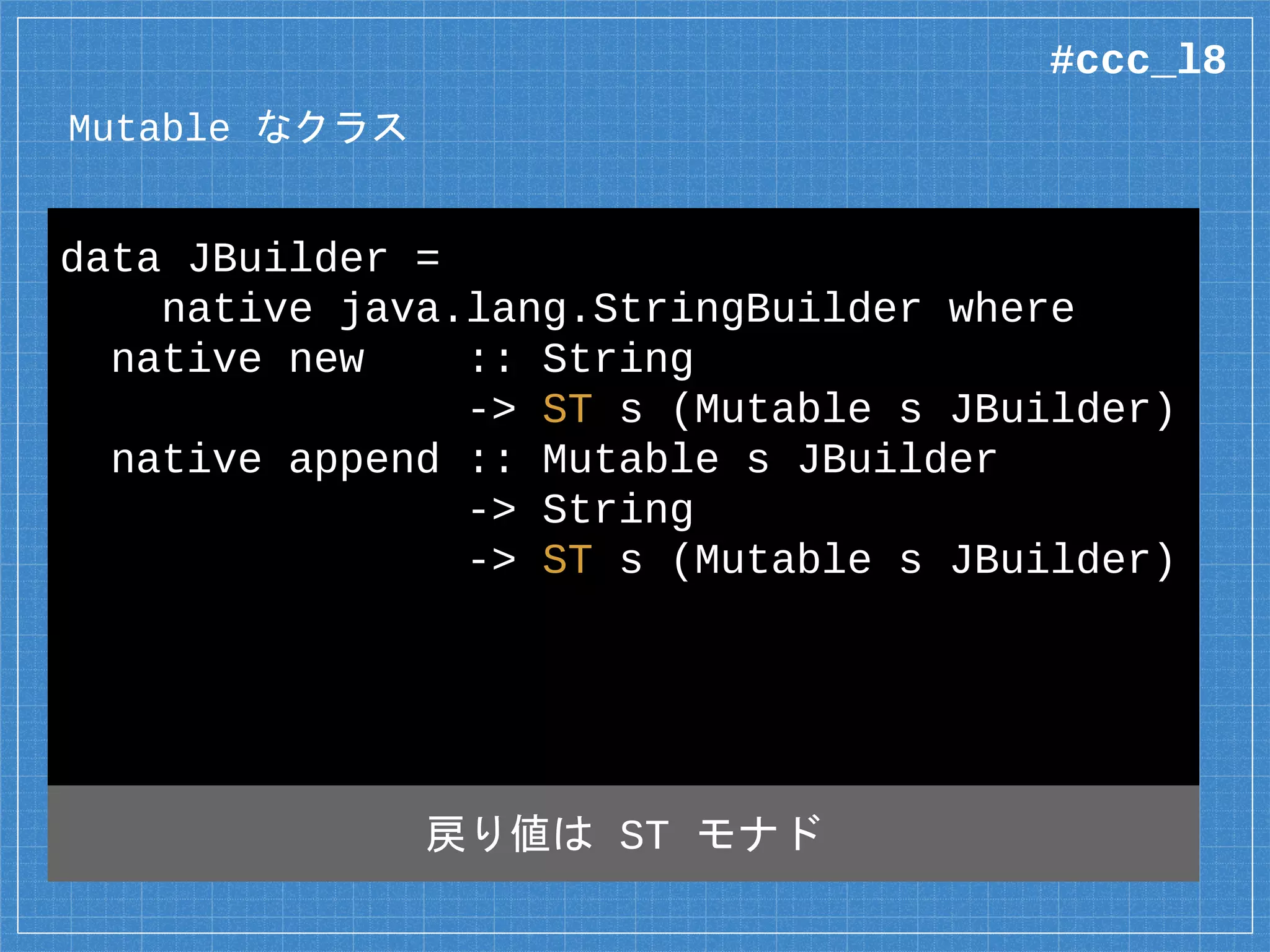 Mutable なクラス
data JBuilder =
native java.lang.StringBuilder where
native new :: String
-> ST s (Mutable s JBuilder)
native append :: Mutable s JBuilder
-> String
-> ST s (Mutable s JBuilder)
入出力なしなら native のみ
#ccc_l8
 