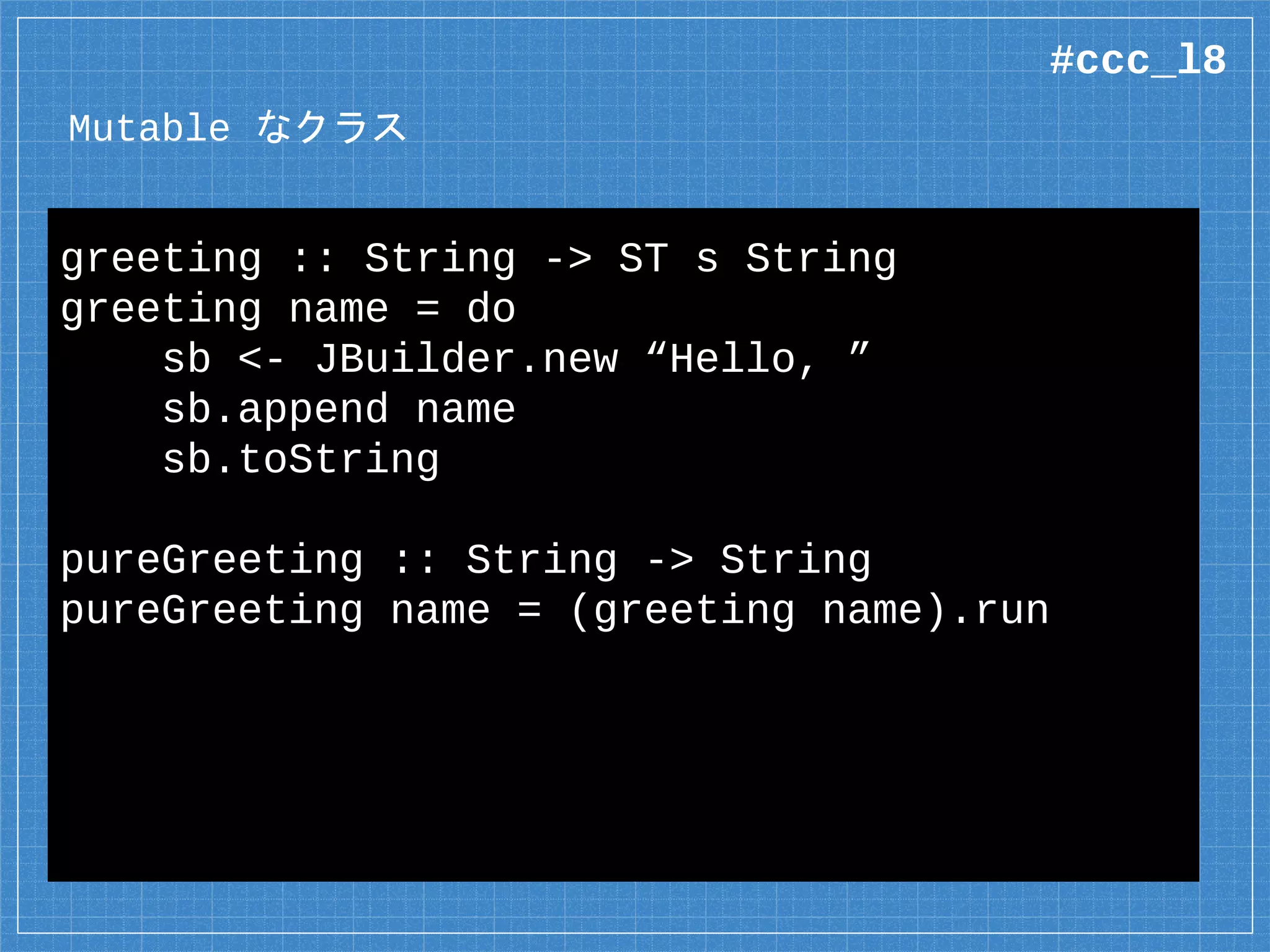 Mutable なクラス
data JBuilder =
native java.lang.StringBuilder where
native new :: String
-> ST s (Mutable s JBuilder)
native append :: Mutable s JBuilder
-> String
-> ST s (Mutable s JBuilder)
外部から「観測不可能」な内部状態
#ccc_l8
 