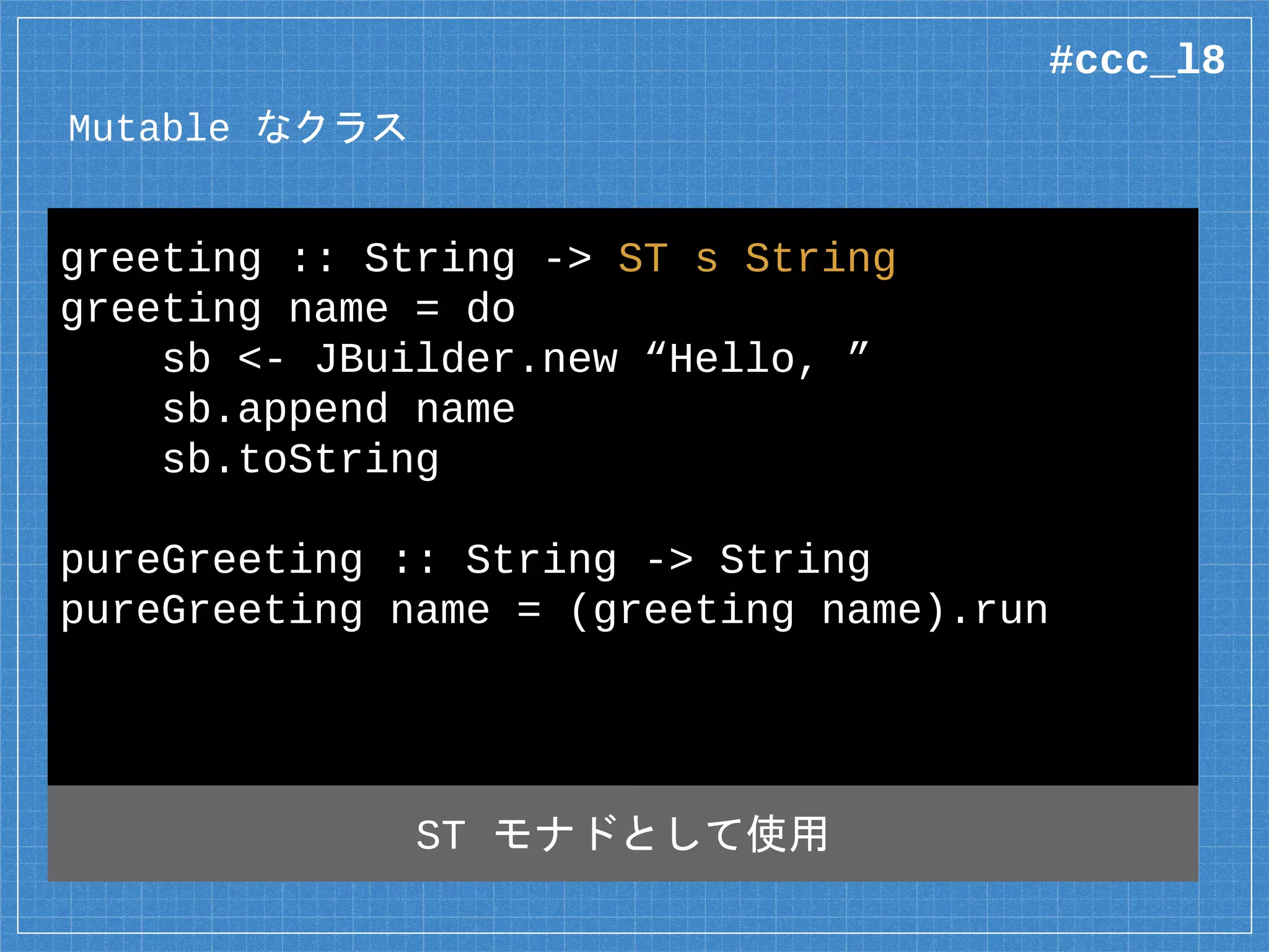 Mutable なクラス
data JBuilder =
native java.lang.StringBuilder where
native new :: String
-> ST s (Mutable s JBuilder)
native append :: Mutable s JBuilder
-> String
-> ST s (Mutable s JBuilder)
Mutable でラップ
#ccc_l8
 