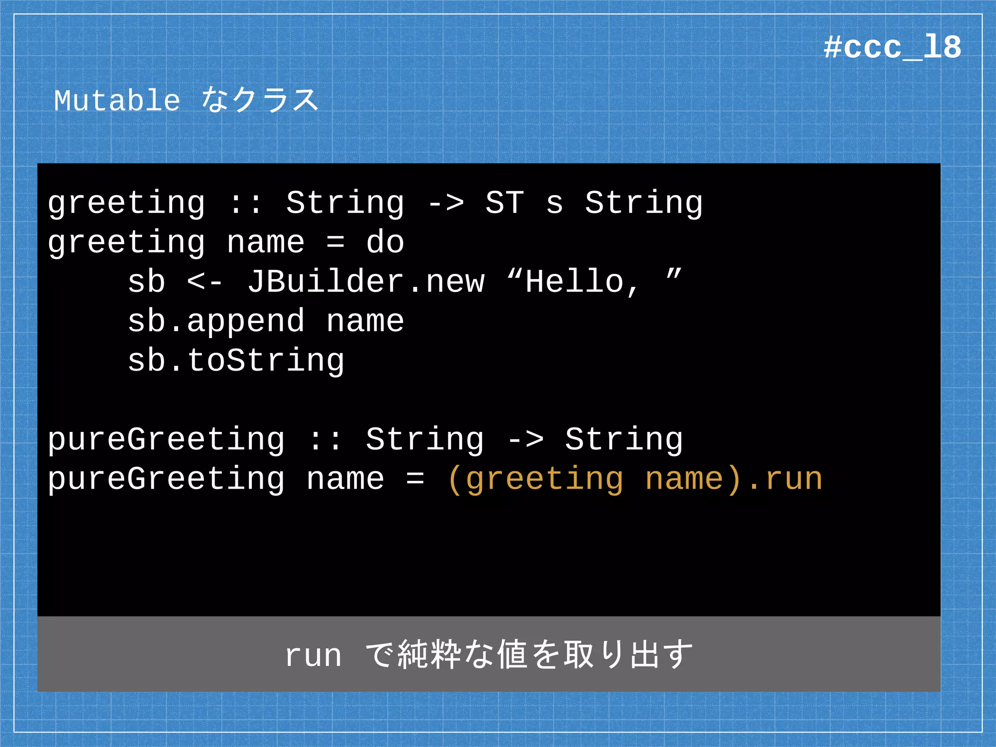 Mutable なクラス
data JBuilder =
native java.lang.StringBuilder where
native new :: String
-> ST s (Mutable s JBuilder)
native append :: Mutable s JBuilder
-> String
-> ST s (Mutable s JBuilder)
戻り値は ST モナド
#ccc_l8
 
