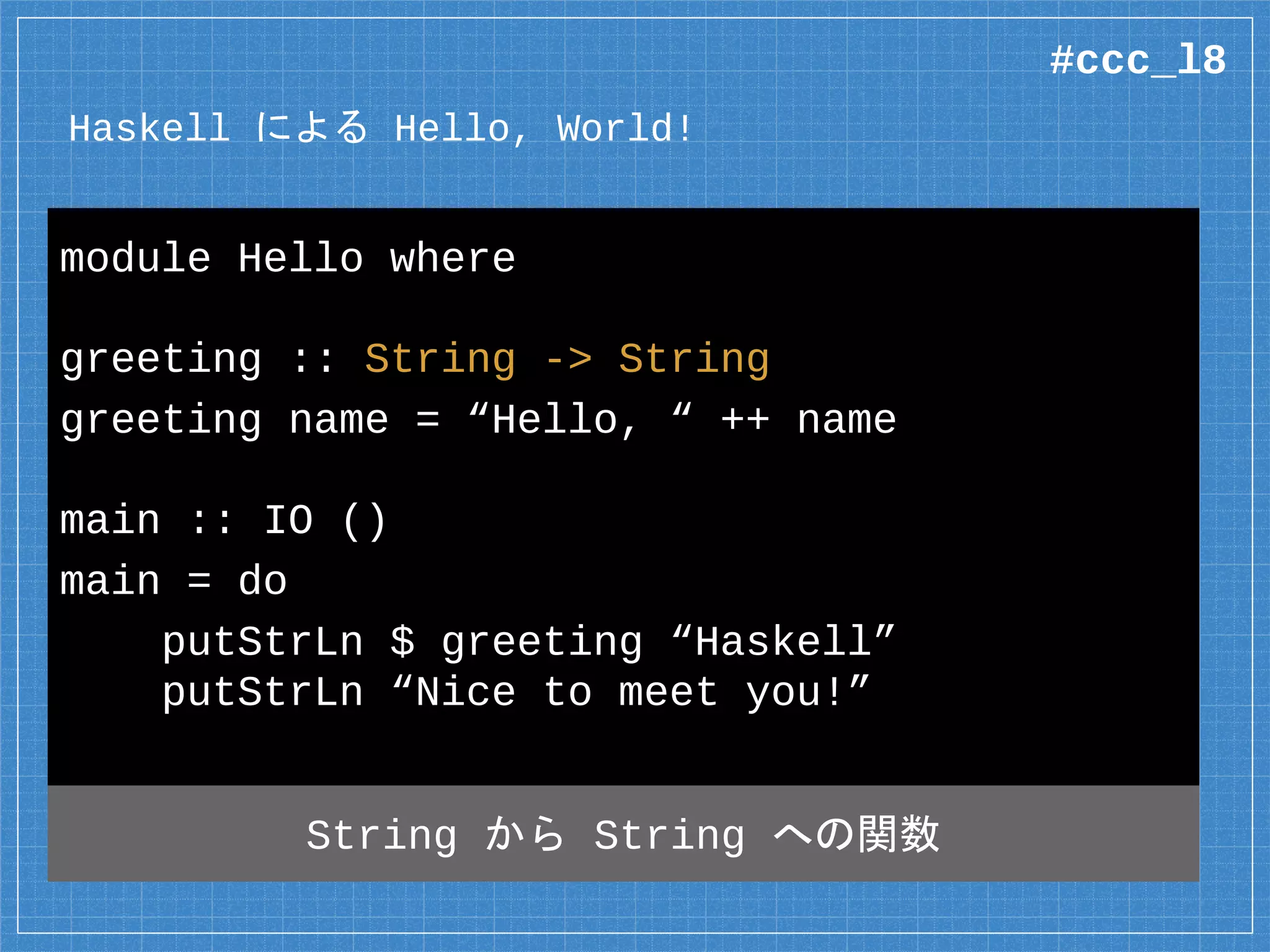 Haskell による Hello, World!
module Hello where
greeting :: String -> String
greeting name = “Hello, “ ++ name
main :: IO ()
main = do
putStrLn $ greeting “Haskell”
putStrLn “Nice to meet you!”
String から String への関数
#ccc_l8
 