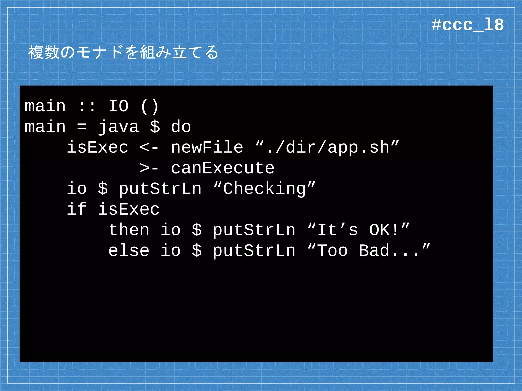 Java のインポート
data {-# CLASS “java.io.File” #-} File =
File (Object# File)
deriving Class
foreign import java unsafe
canExecute :: Java File Bool
foreign import java unsafe “@new”
newFile :: String -> Java a File
コンストラクタには “@new” がつく
#ccc_l8
 