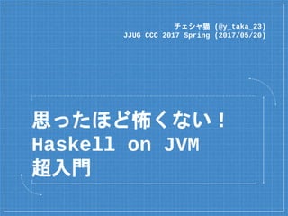 思ったほど怖くない！
Haskell on JVM
超入門
チェシャ猫 (@y_taka_23)
JJUG CCC 2017 Spring (2017/05/20)
 