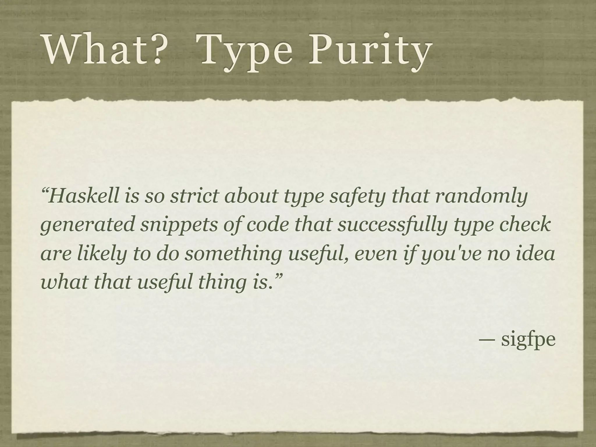 What? Type Purity


“Haskell is so strict about type safety that randomly
generated snippets of code that successfully type check
are likely to do something useful, even if you've no idea
what that useful thing is.”

                                                — sigfpe
 