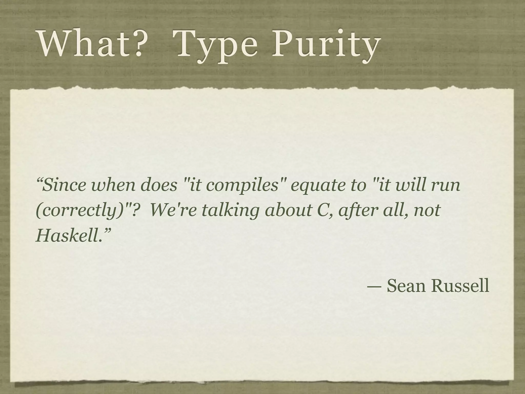 What? Type Purity


“Since when does "it compiles" equate to "it will run
(correctly)"? We're talking about C, after all, not
Haskell.”

                                         — Sean Russell
 
