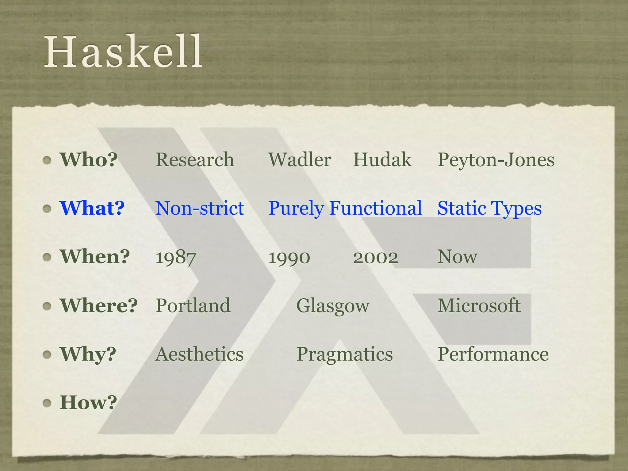 Haskell

Who?    Research     Wadler   Hudak    Peyton-Jones

What?   Non-strict   Purely Functional Static Types

When?   1987         1990     2002     Now

Where? Portland         Glasgow        Microsoft

Why?    Aesthetics      Pragmatics     Performance

How?
 
