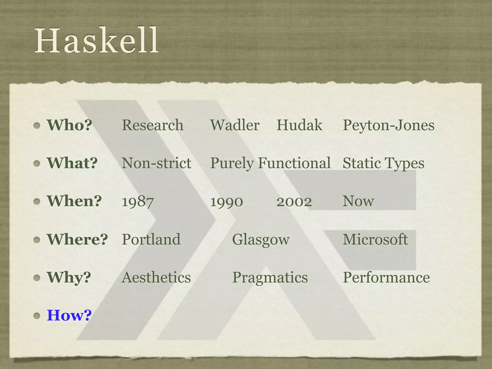 Haskell

Who?    Research     Wadler   Hudak    Peyton-Jones

What?   Non-strict   Purely Functional Static Types

When?   1987         1990     2002     Now

Where? Portland         Glasgow        Microsoft

Why?    Aesthetics      Pragmatics     Performance

How?
 