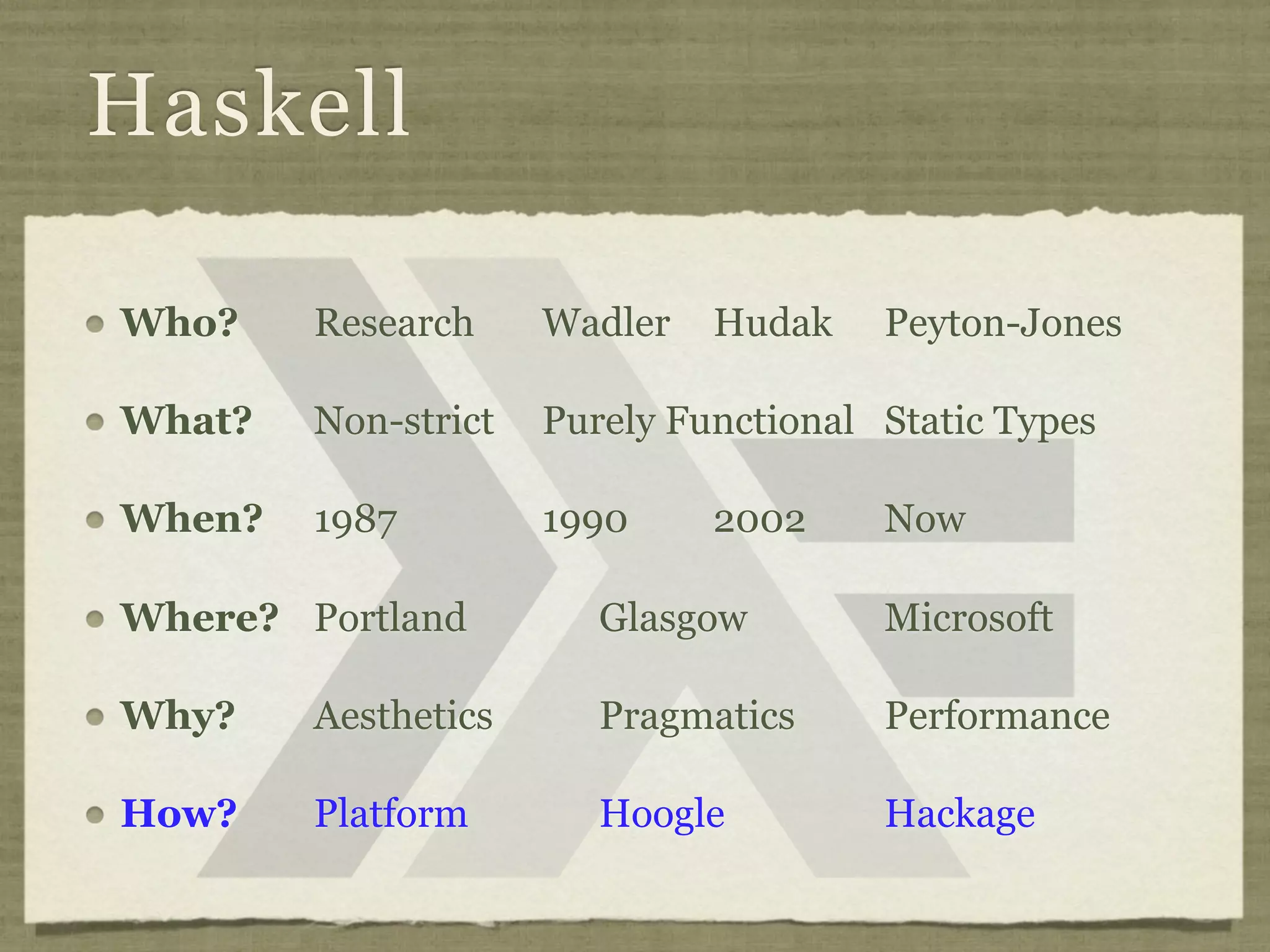 Haskell

Who?    Research     Wadler   Hudak    Peyton-Jones

What?   Non-strict   Purely Functional Static Types

When?   1987         1990     2002     Now

Where? Portland         Glasgow        Microsoft

Why?    Aesthetics      Pragmatics     Performance

How?    Platform        Hoogle         Hackage
 