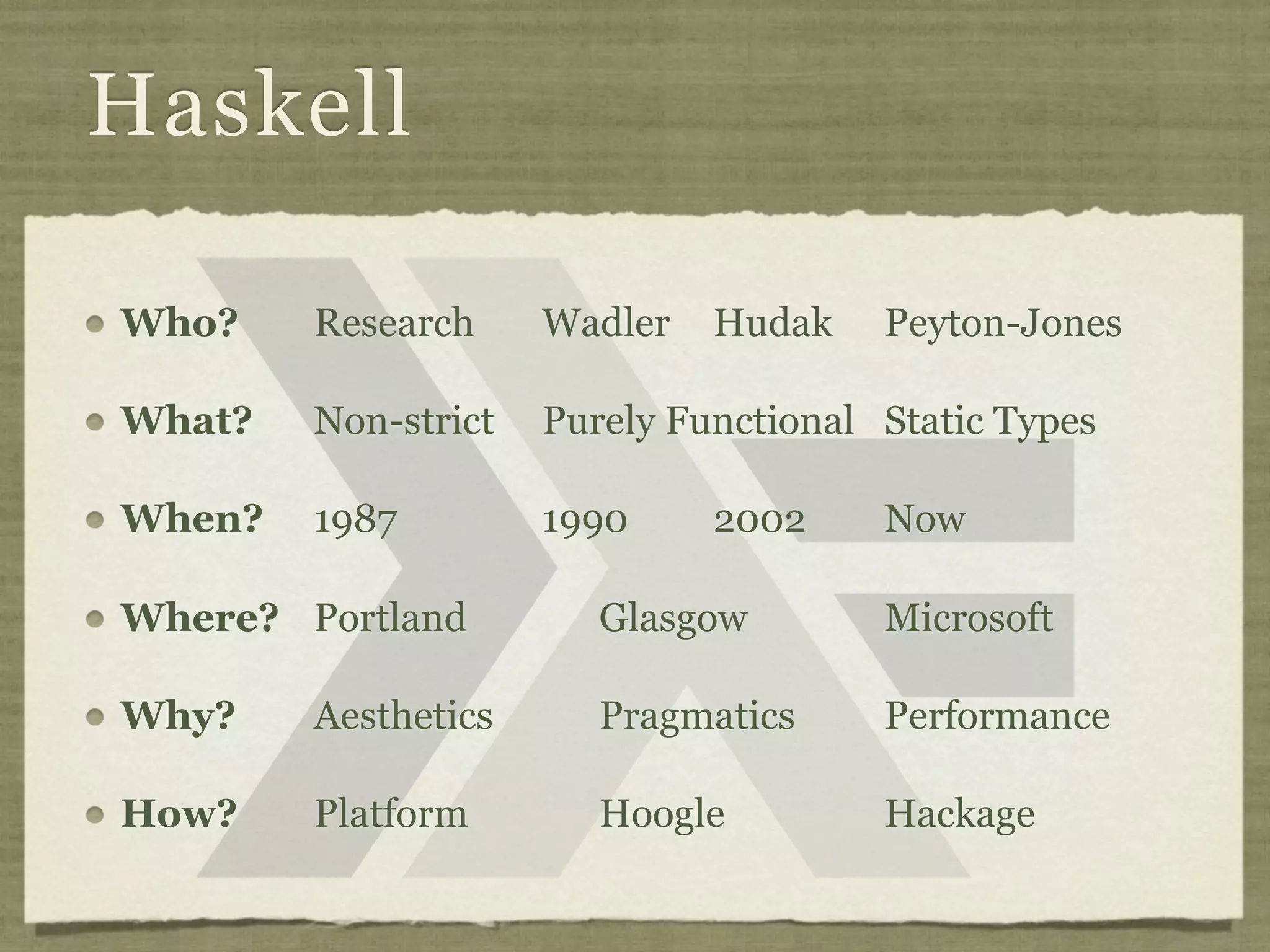 Haskell

Who?    Research     Wadler   Hudak    Peyton-Jones

What?   Non-strict   Purely Functional Static Types

When?   1987         1990     2002     Now

Where? Portland         Glasgow        Microsoft

Why?    Aesthetics      Pragmatics     Performance

How?    Platform        Hoogle         Hackage
 