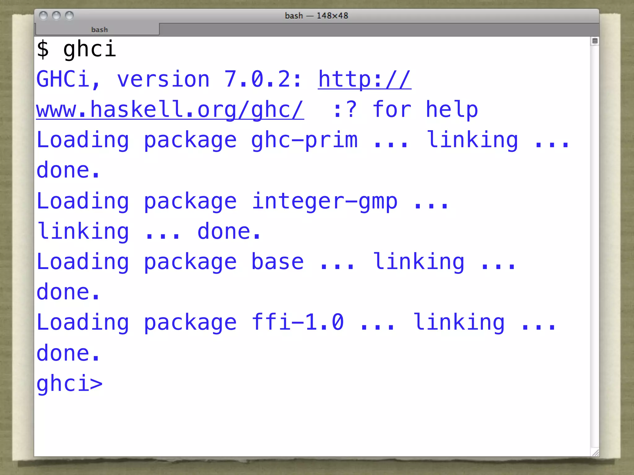 $ ghci
GHCi, version 7.0.2: http://
www.haskell.org/ghc/ :? for help
Loading package ghc-prim ... linking ...
done.
Loading package integer-gmp ...
linking ... done.
Loading package base ... linking ...
done.
Loading package ffi-1.0 ... linking ...
done.
ghci>
 