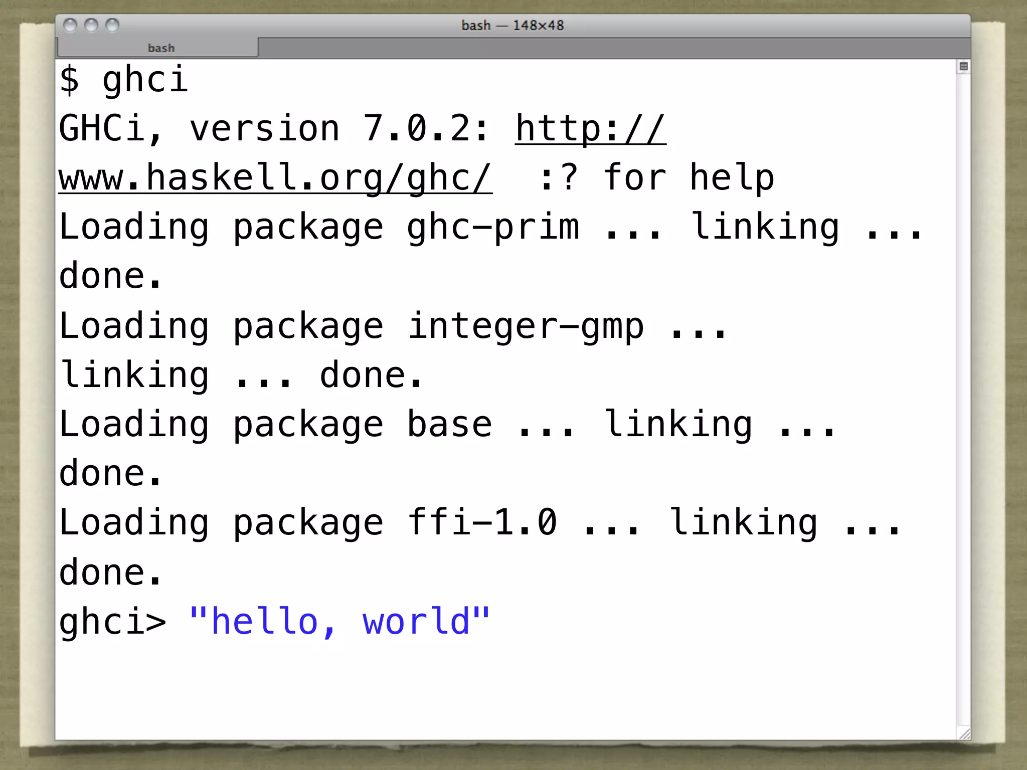 $ ghci
GHCi, version 7.0.2: http://
www.haskell.org/ghc/ :? for help
Loading package ghc-prim ... linking ...
done.
Loading package integer-gmp ...
linking ... done.
Loading package base ... linking ...
done.
Loading package ffi-1.0 ... linking ...
done.
ghci> "hello, world"
 