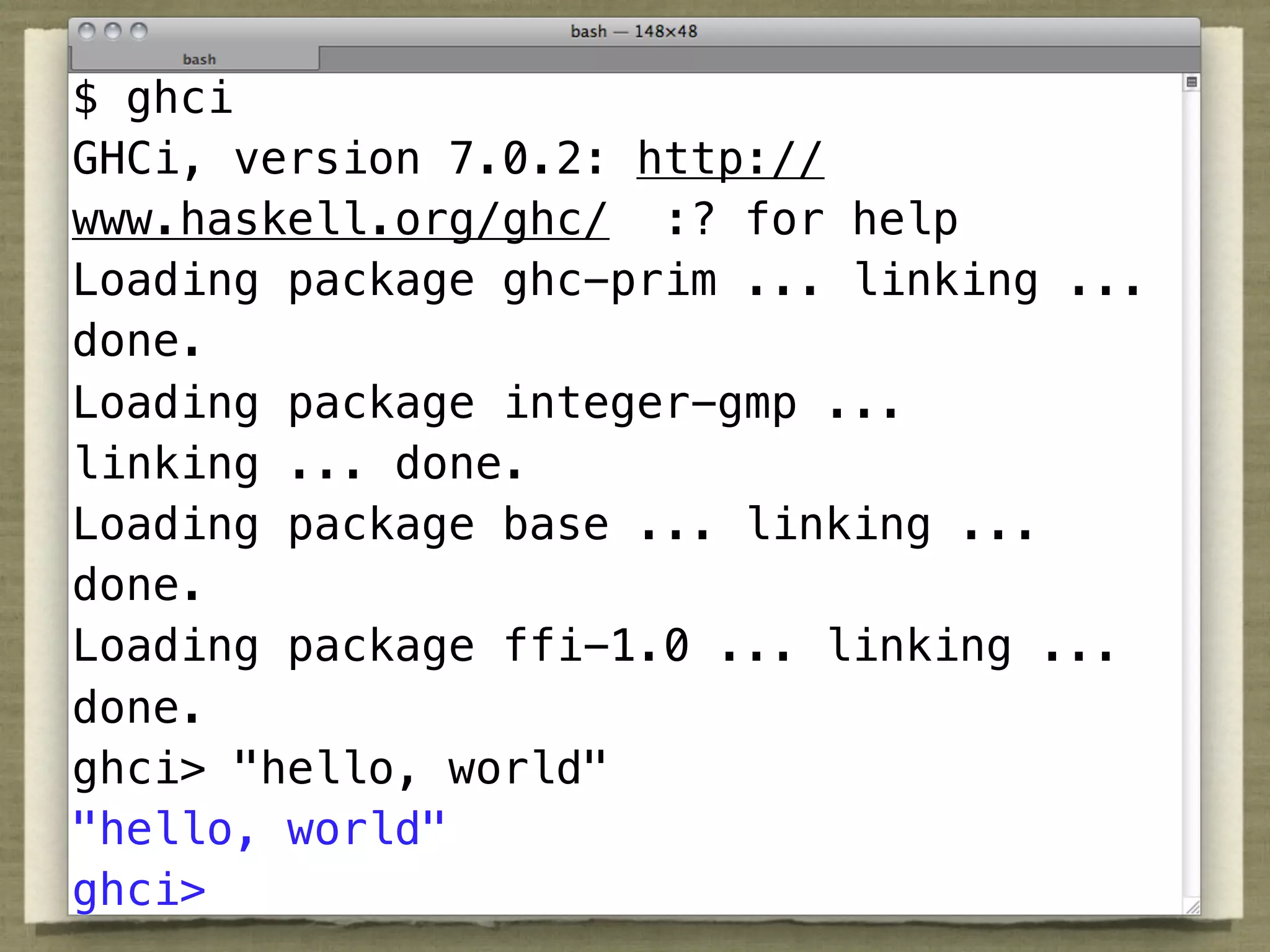 $ ghci
GHCi, version 7.0.2: http://
www.haskell.org/ghc/ :? for help
Loading package ghc-prim ... linking ...
done.
Loading package integer-gmp ...
linking ... done.
Loading package base ... linking ...
done.
Loading package ffi-1.0 ... linking ...
done.
ghci> "hello, world"
"hello, world"
ghci>
 