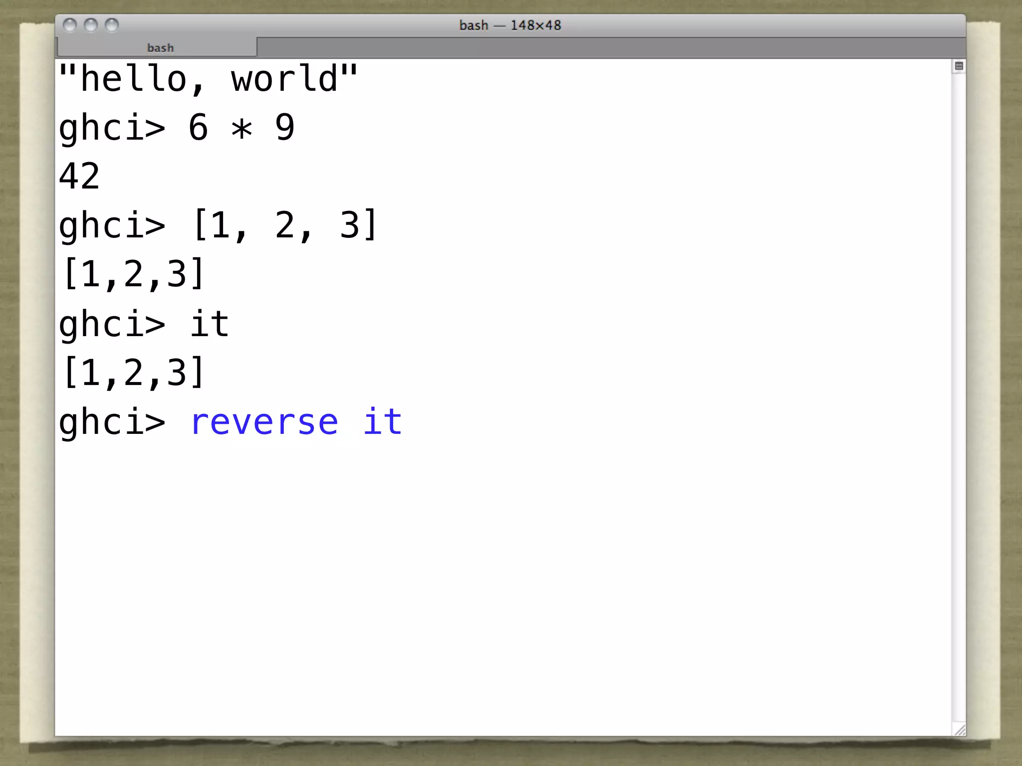 "hello, world"
ghci> 6 * 9
42
ghci> [1, 2, 3]
[1,2,3] application is so important in Haskell that
 “Function
ghci> it it using the quietest possible syntax:
 we denote
[1,2,3]at all.”
 nothing
ghci> reverse it
                               — Simon Peyton-Jones
 