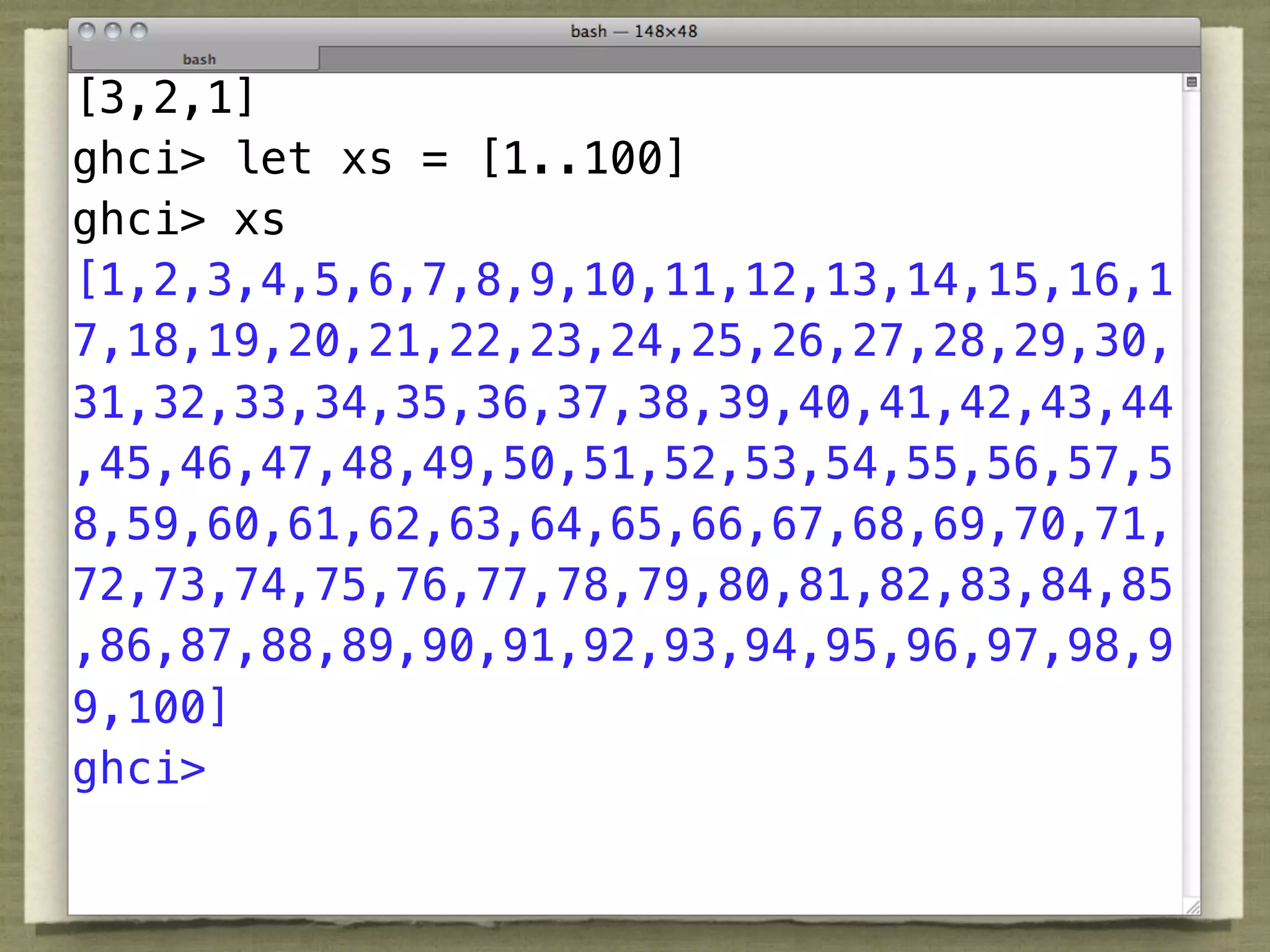 [3,2,1]
ghci> let xs = [1..100]
ghci> xs
[1,2,3,4,5,6,7,8,9,10,11,12,13,14,15,16,1
7,18,19,20,21,22,23,24,25,26,27,28,29,30,
31,32,33,34,35,36,37,38,39,40,41,42,43,44
,45,46,47,48,49,50,51,52,53,54,55,56,57,5
8,59,60,61,62,63,64,65,66,67,68,69,70,71,
72,73,74,75,76,77,78,79,80,81,82,83,84,85
,86,87,88,89,90,91,92,93,94,95,96,97,98,9
9,100]
ghci>
 
