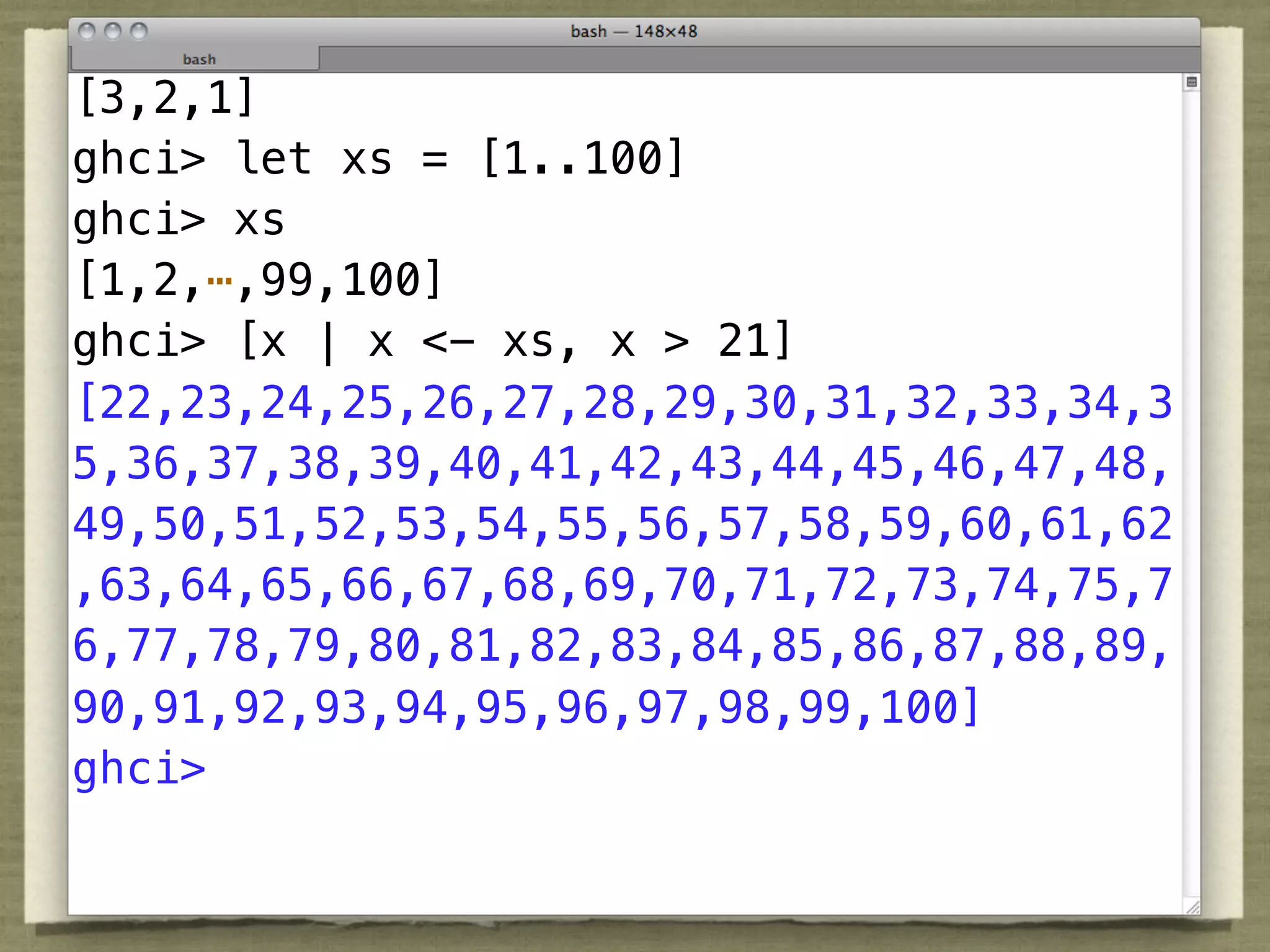 [3,2,1]
ghci> let xs = [1..100]
ghci> xs
[1,2,⋯,99,100]
ghci> [x | x <- xs, x > 21]
[22,23,24,25,26,27,28,29,30,31,32,33,34,3
5,36,37,38,39,40,41,42,43,44,45,46,47,48,
49,50,51,52,53,54,55,56,57,58,59,60,61,62
,63,64,65,66,67,68,69,70,71,72,73,74,75,7
6,77,78,79,80,81,82,83,84,85,86,87,88,89,
90,91,92,93,94,95,96,97,98,99,100]
ghci>
 