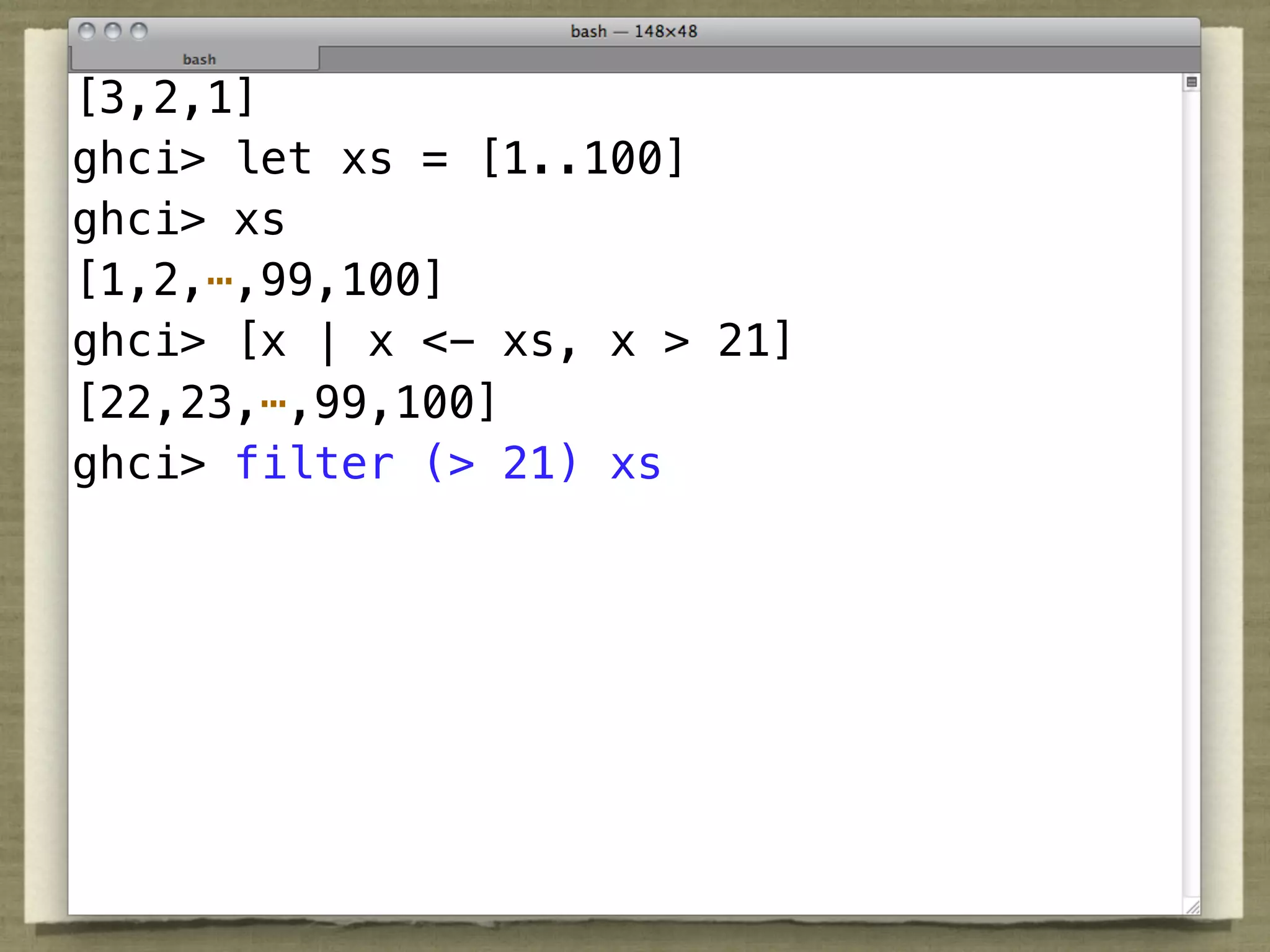 [3,2,1]
ghci> let xs = [1..100]
ghci> xs
[1,2,⋯,99,100]
ghci> [x | x <- xs, x > 21]
[22,23,⋯,99,100]
ghci> filter (> 21) xs
 