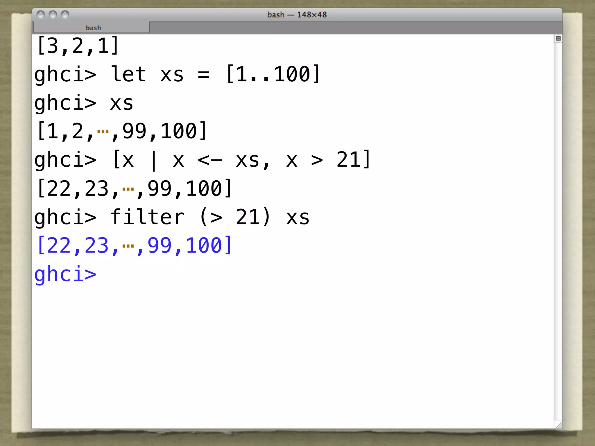 [3,2,1]
ghci> let xs = [1..100]
ghci> xs
[1,2,⋯,99,100]
ghci> [x | x <- xs, x > 21]
[22,23,⋯,99,100]
ghci> filter (> 21) xs
[22,23,⋯,99,100]
ghci>
 