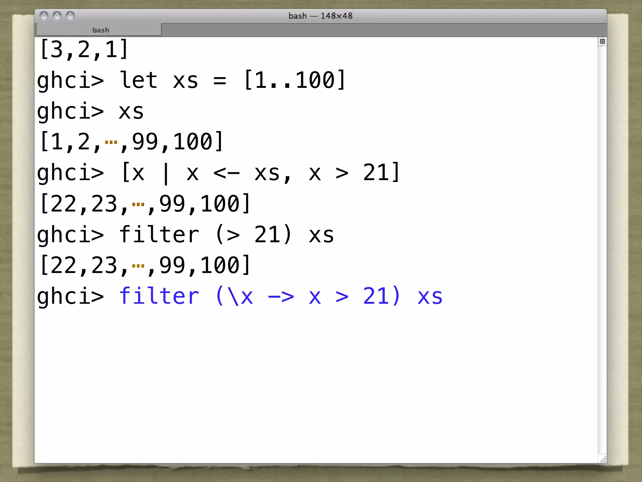 [3,2,1]
ghci> let xs = [1..100]
ghci> xs
[1,2,⋯,99,100]
ghci> [x | x <- xs, x > 21]
[22,23,⋯,99,100]
ghci> filter (> 21) xs
[22,23,⋯,99,100]
ghci> filter (x -> x > 21) xs
 