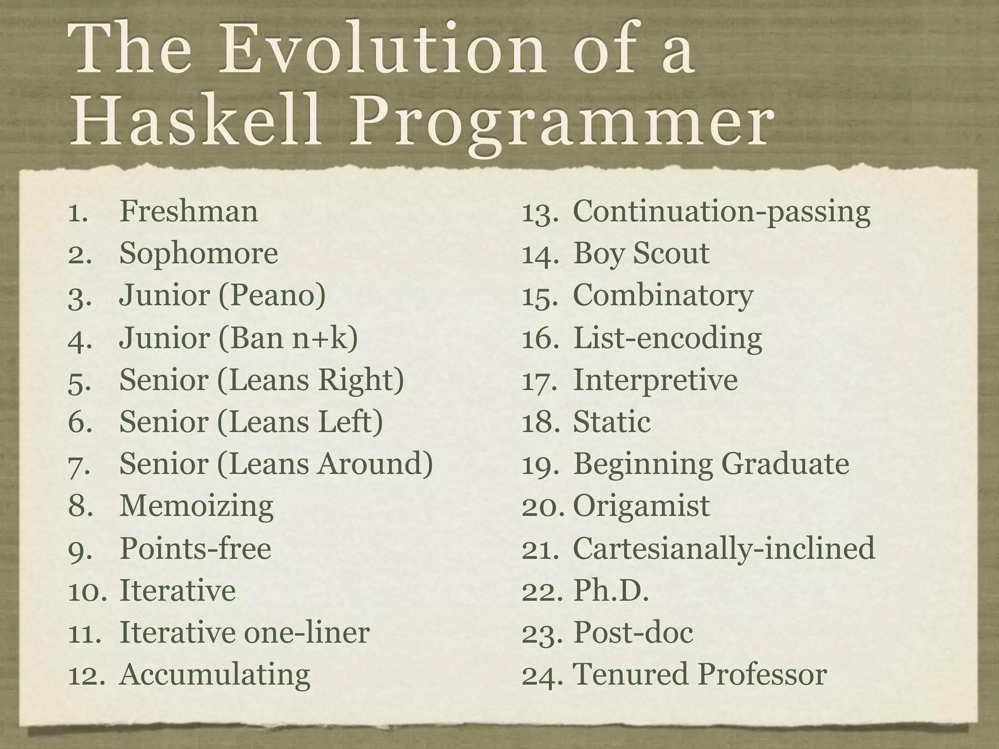 The Evolution of a
Haskell Programmer
1.    Freshman                13. Continuation-passing
2.    Sophomore               14. Boy Scout
3.    Junior (Peano)          15. Combinatory
4.    Junior (Ban n+k)        16. List-encoding
5.    Senior (Leans Right)    17. Interpretive
6.    Senior (Leans Left)     18. Static
7.    Senior (Leans Around)   19. Beginning Graduate
8.    Memoizing               20. Origamist
9.    Points-free             21. Cartesianally-inclined
10.   Iterative               22. Ph.D.
11.   Iterative one-liner     23. Post-doc
12.   Accumulating            24. Tenured Professor
 