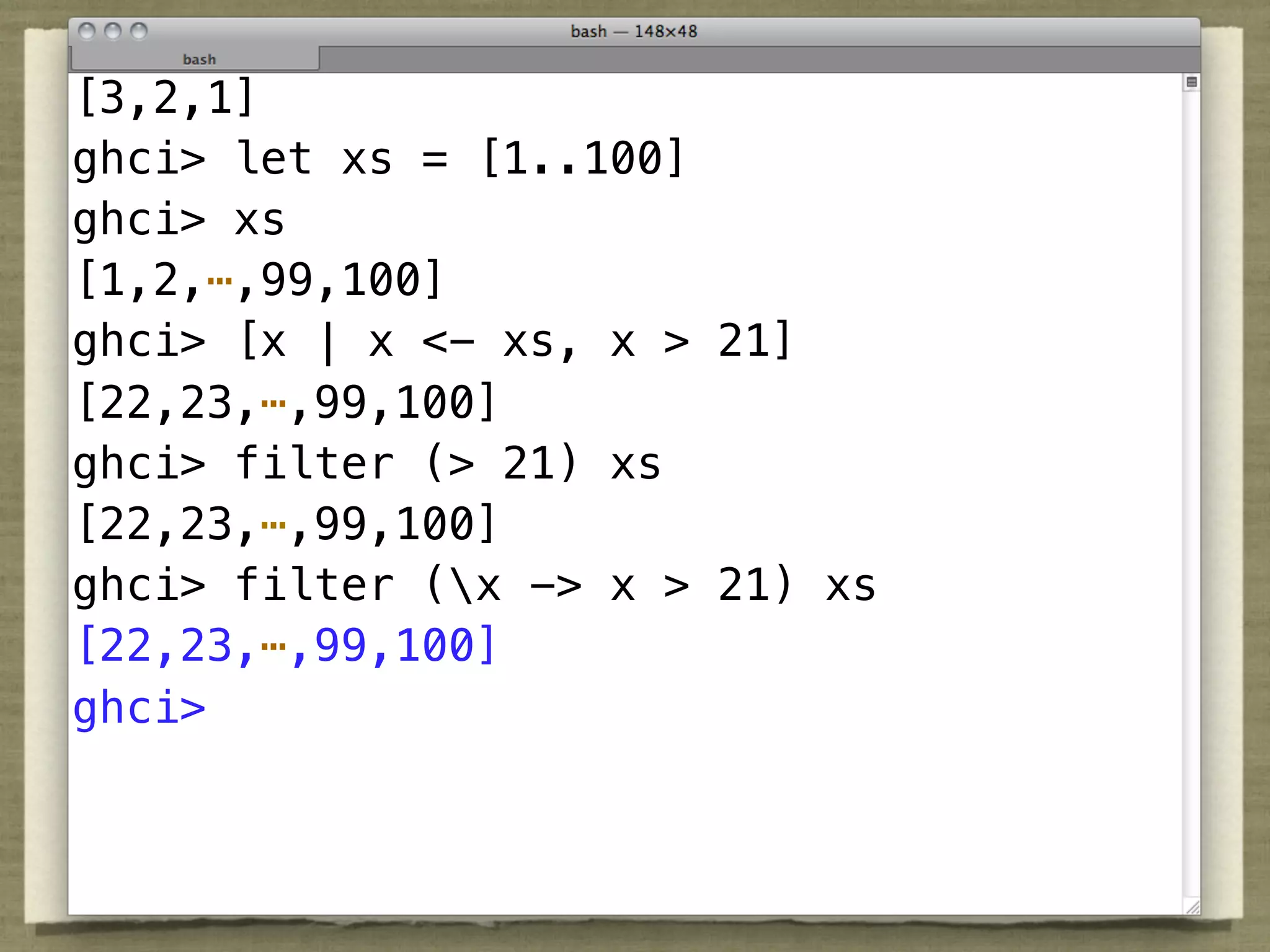 [3,2,1]
ghci> let xs = [1..100]
ghci> xs
[1,2,⋯,99,100]
ghci> [x | x <- xs, x > 21]
[22,23,⋯,99,100]

          TMTOWTDI
ghci> filter (> 21) xs
[22,23,⋯,99,100]
ghci> filter (x -> x > 21) xs
[22,23,⋯,99,100]
ghci>
 