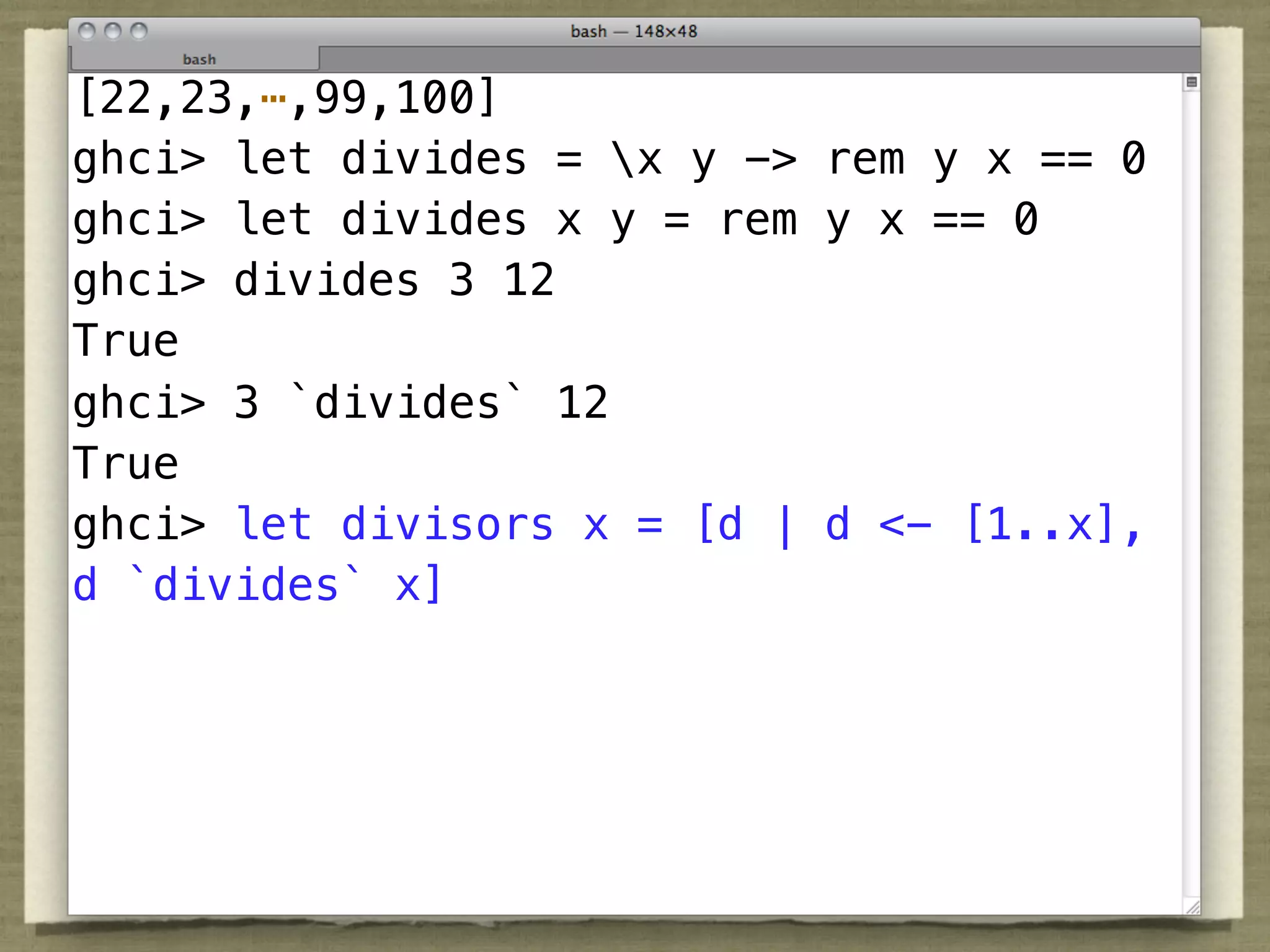 [22,23,⋯,99,100]
ghci> let divides = x y -> rem y x == 0
ghci> let divides x y = rem y x == 0
ghci> divides 3 12
True
ghci> 3 `divides` 12
True
ghci> let divisors x = [d | d <- [1..x],
d `divides` x]
 