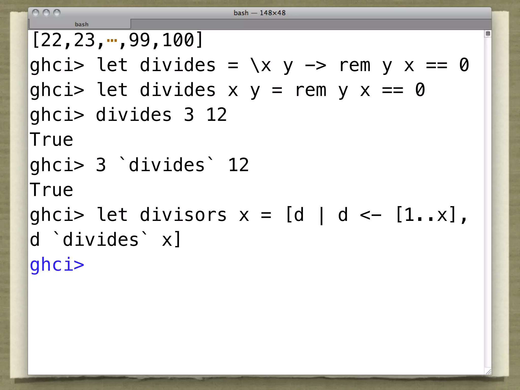 [22,23,⋯,99,100]
ghci> let divides = x y -> rem y x == 0
ghci> let divides x y = rem y x == 0
ghci> divides 3 12
True
ghci> 3 `divides` 12
True
ghci> let divisors x = [d | d <- [1..x],
d `divides` x]
ghci>
 