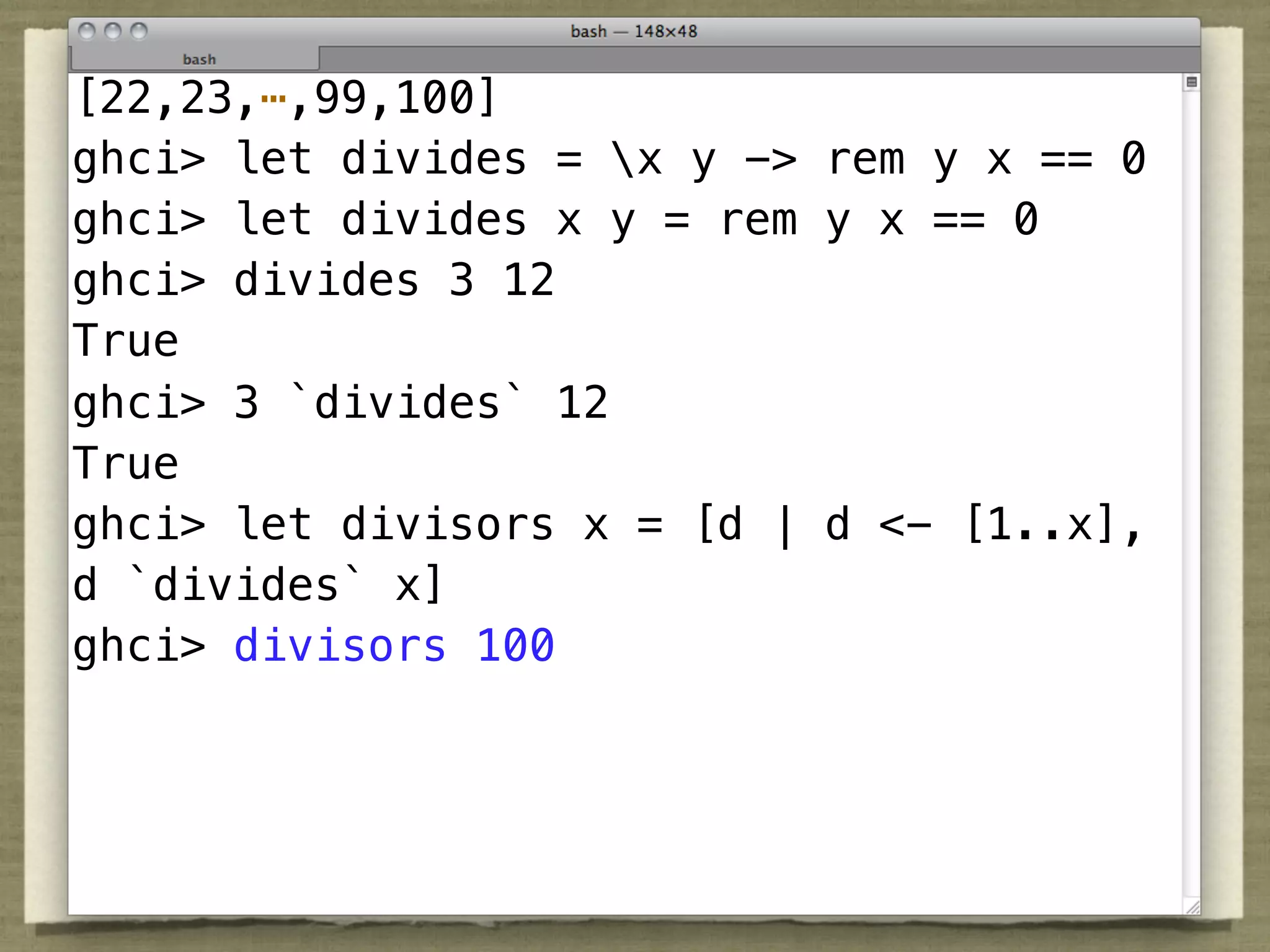 [22,23,⋯,99,100]
ghci> let divides = x y -> rem y x == 0
ghci> let divides x y = rem y x == 0
ghci> divides 3 12
True
ghci> 3 `divides` 12
True
ghci> let divisors x = [d | d <- [1..x],
d `divides` x]
ghci> divisors 100
 