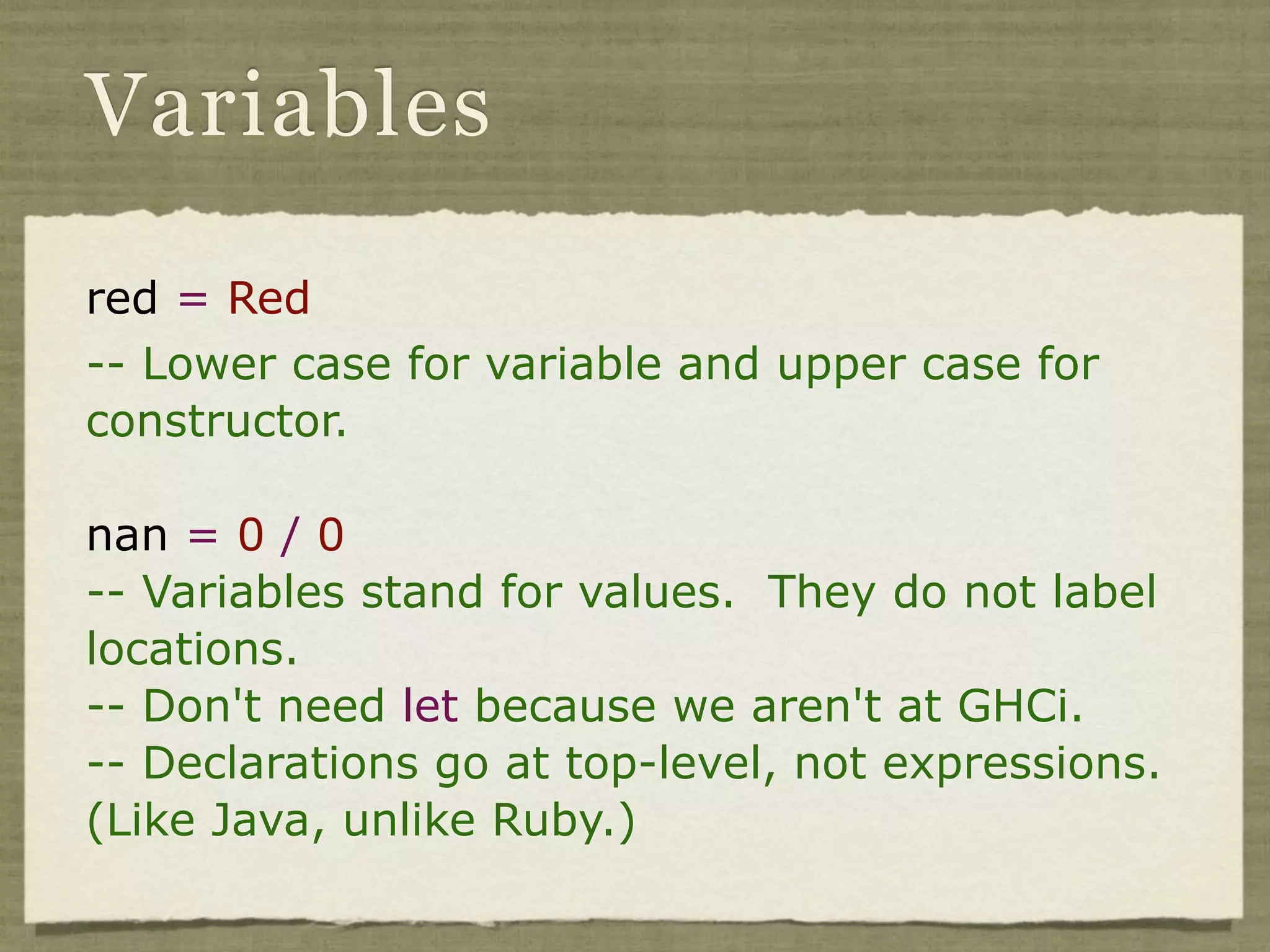 Variables

red = Red
-- Lower case for variable and upper case for
constructor.

nan = 0 / 0
-- Variables stand for values. They do not label
locations.
-- Don't need let because we aren't at GHCi.
-- Declarations go at top-level, not expressions.
(Like Java, unlike Ruby.)
 