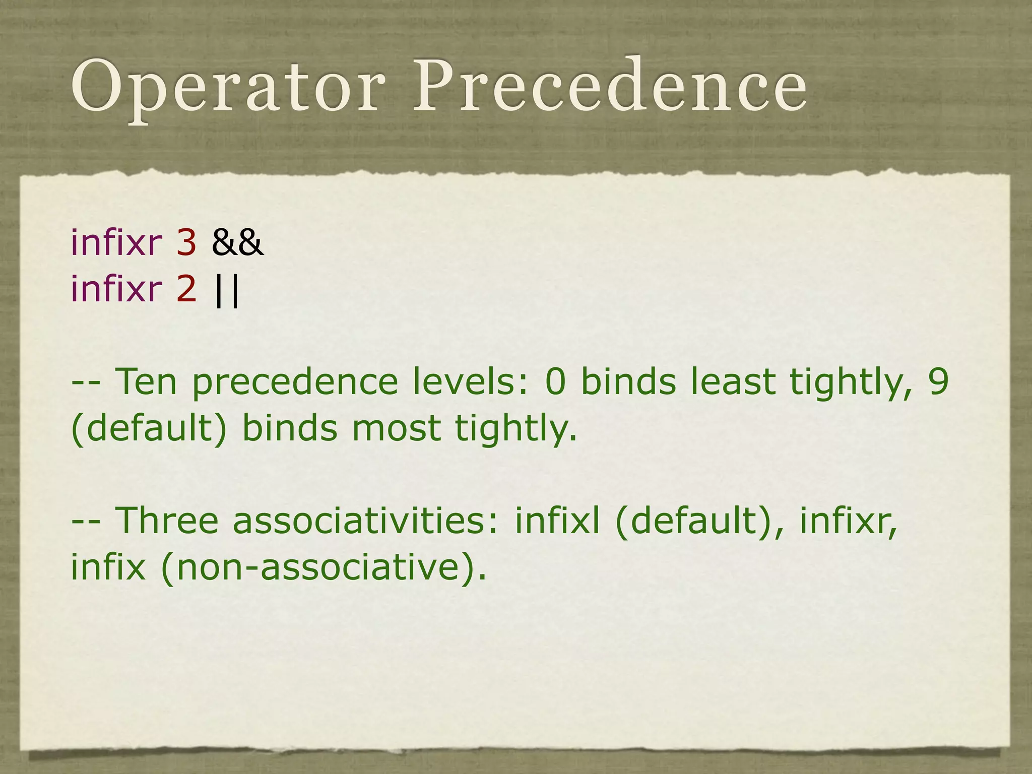 Operator Precedence

infixr 3 &&
infixr 2 ||

-- Ten precedence levels: 0 binds least tightly, 9
(default) binds most tightly.

-- Three associativities: infixl (default), infixr,
infix (non-associative).
 