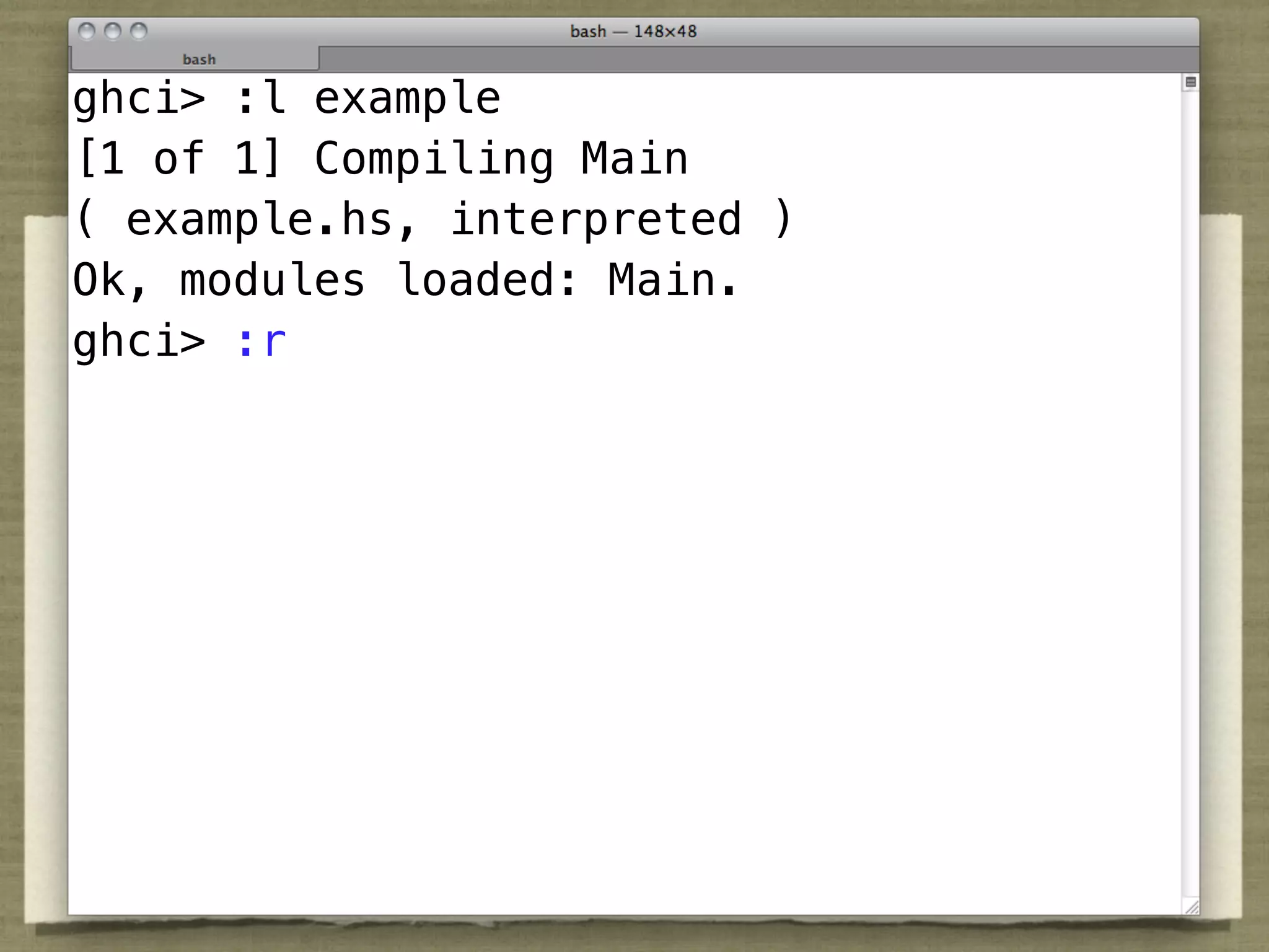 ghci> :l example
[1 of 1] Compiling Main
( example.hs, interpreted )
Ok, modules loaded: Main.
ghci> :r
 