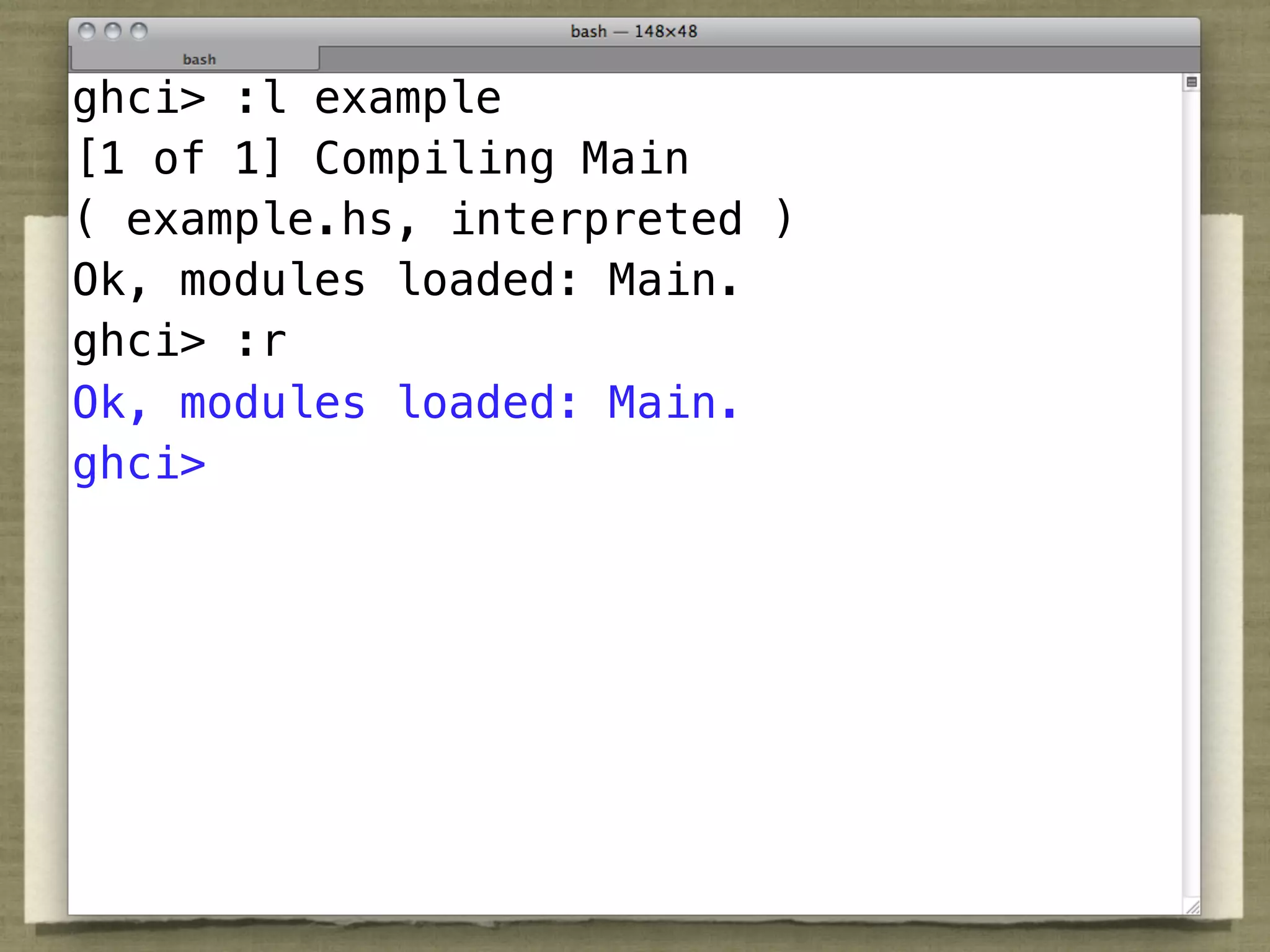 ghci> :l example
[1 of 1] Compiling Main
( example.hs, interpreted )
Ok, modules loaded: Main.
ghci> :r
Ok, modules loaded: Main.
ghci>
 