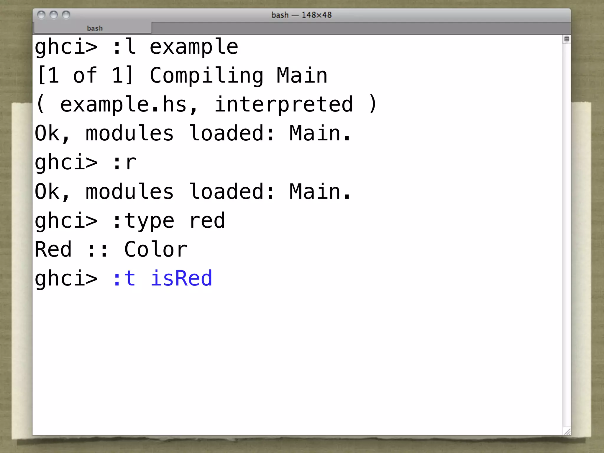 ghci> :l example
[1 of 1] Compiling Main
( example.hs, interpreted )
Ok, modules loaded: Main.
ghci> :r
Ok, modules loaded: Main.
ghci> :type red
Red :: Color
ghci> :t isRed
 