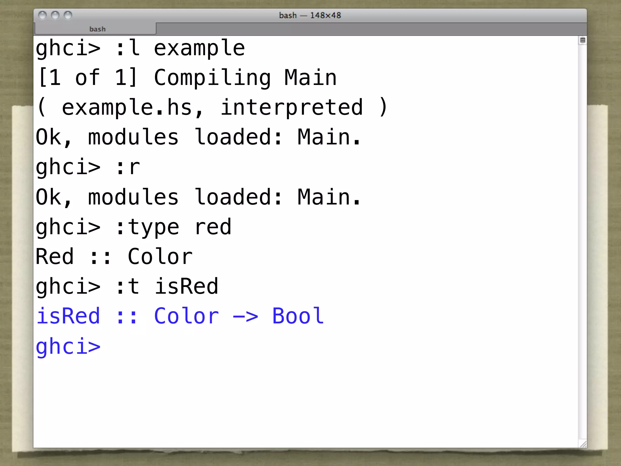 Types
ghci> :l example
[1 of 1] Compiling Main
( example.hs, interpreted )
Ok, :: Color loaded: Main.
 red modules
ghci> Double
 nan :: :r
Ok, modules loaded: Main.
ghci> Color -> Double
 hue :: :type red
Red :: Color
 otherwise :: Bool
ghci> :t isRed
isRed Bool -> Bool Bool
 not :: :: Color ->
ghci> (||) :: Bool -> Bool -> Bool
 (&&),
 