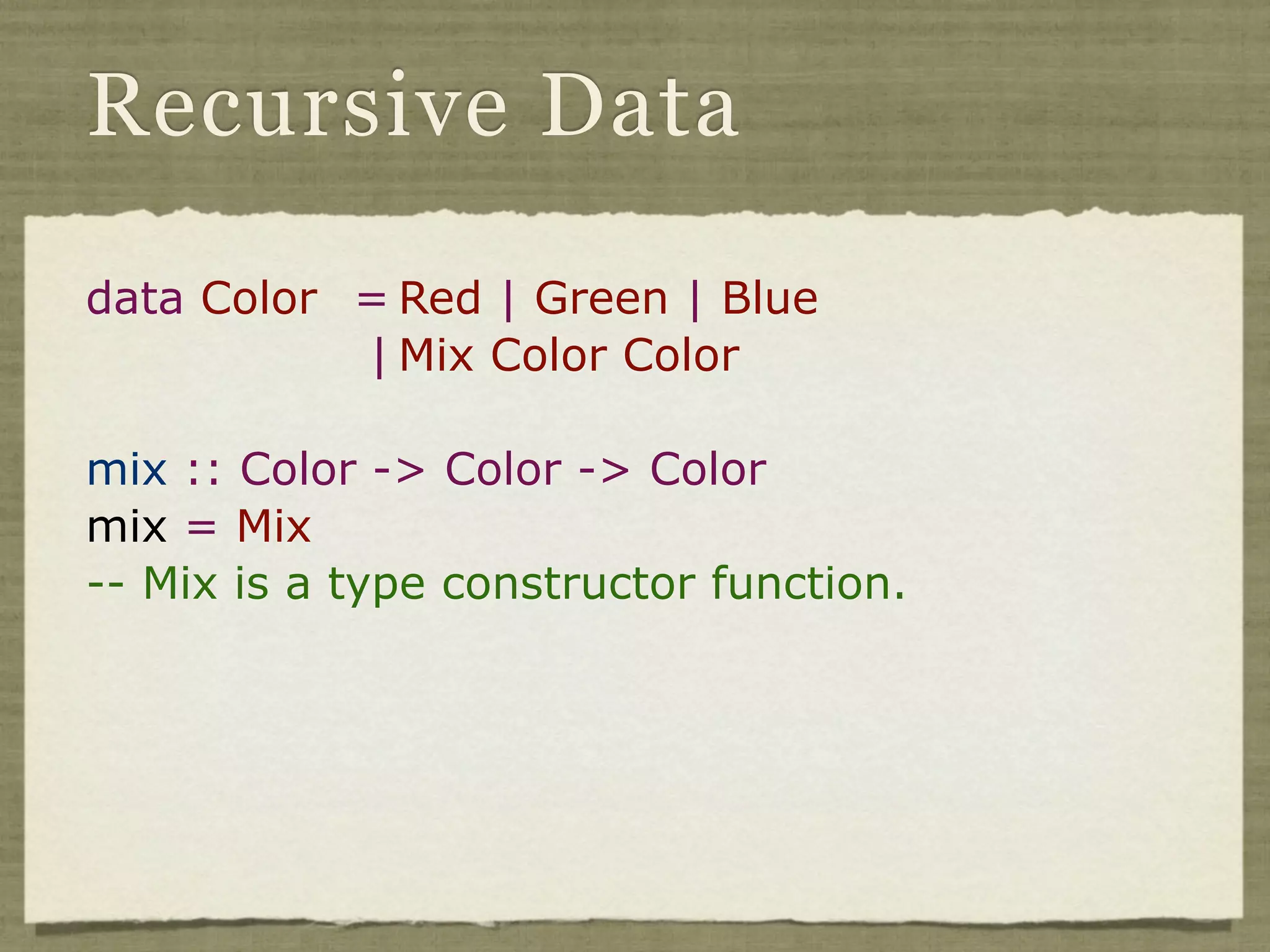 Recursive Data

data Color = Red | Green | Blue
           | Mix Color Color

mix :: Color -> Color -> Color
mix = Mix
-- Mix is a type constructor function.
 