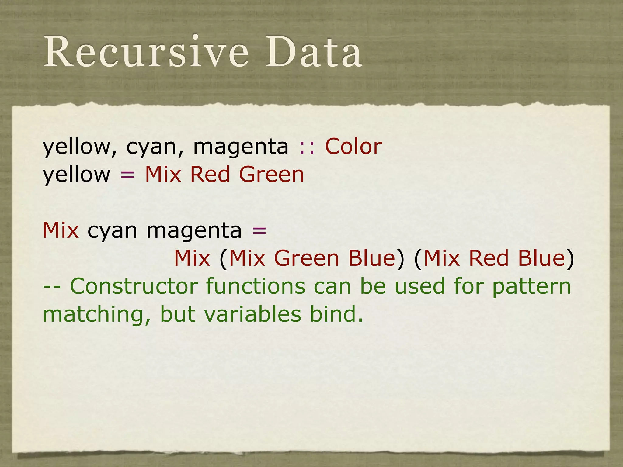 Recursive Data

yellow, cyan, magenta :: Color
yellow = Mix Red Green

Mix cyan magenta =
            Mix (Mix Green Blue) (Mix Red Blue)
-- Constructor functions can be used for pattern
matching, but variables bind.
 