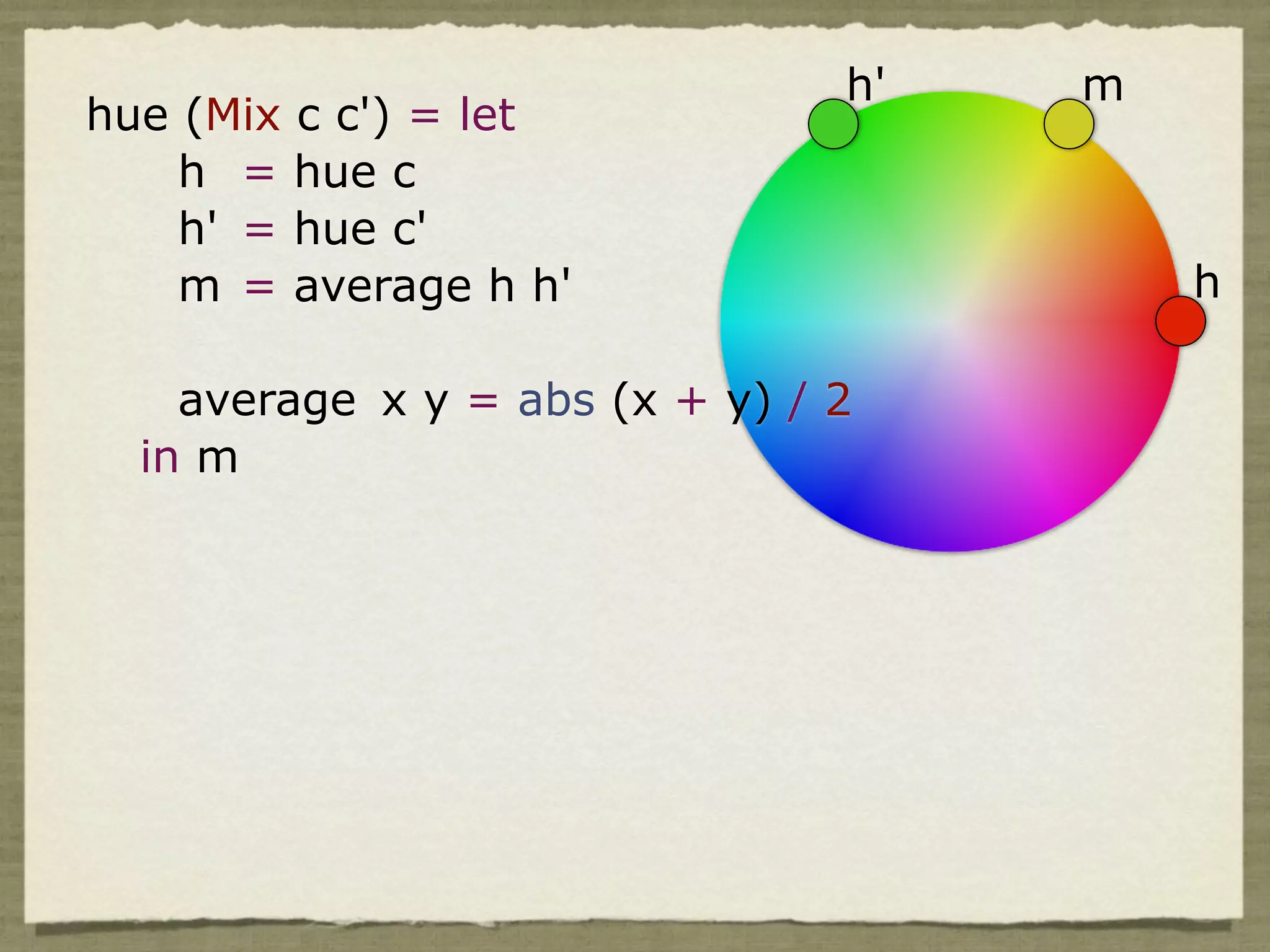 h'   m
hue (Mix c c') = let
    h = hue c
    h' = hue c'
    m = average h h'                     h

    average x y = abs (x + y) / 2
  in m
 